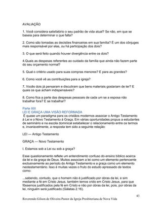 Reverendo Gilson de Oliveira Pastor da Igreja Presbiteriana de Nova Vida
43
AVALIAÇÃO
1. Você considera satisfatório o seu padrão de vida atual? Se não, em que se
baseia para determinar o que falta?
2. Como são tomadas as decisões financeiras em sua família? É um dos cônjuges
mais responsável por elas, ou há participação dos dois?
3. O que será feito quando houver divergência entre os dois?
4.Quais as despesas referentes ao cuidado da família que ainda não fazem parte
do seu orçamento normal?
5. Qual o critério usado para suas compras menores? E para as grandes?
6. Como você vê as contribuições para a igreja?
7. Vocês dois já pensaram e discutiram que bens materiais gostariam de ter? E
quais os que acham indispensáveis?
8. Como fica a parte das despesas pessoais de cada um se a esposa não
trabalhar fora? E se trabalhar?
Parte XIII
LEI E GRAÇA UMA VISÃO REFORMADA
É quase um paradigma para os cristãos modernos associar o Antigo Testamento
à Lei e o Novo Testamento à Graça. Em várias oportunidades propus a estudantes
de seminário e na escola dominical estabelecer o relacionamento entre os termos
e, invariavelmente, a resposta tem sido a seguinte relação:
LEI — Antigo Testamento
GRAÇA — Novo Testamento
I. Estamos sob a Lei ou sob a graça?
Esse questionamento reflete um entendimento confuso do ensino bíblico acerca
da lei e da graça de Deus. Muitos associam a lei como um elemento pertencente
exclusivamente ao período do Antigo Testamento e a graça como um elemento
neotestamentário. Isso é muitas vezes o fruto do estudo apressado de textos
como:
...sabendo, contudo, que o homem não é justificado por obras da lei, e sim
mediante a fé em Cristo Jesus, também temos crido em Cristo Jesus, para que
fôssemos justificados pela fé em Cristo e não por obras da lei, pois, por obras da
lei, ninguém será justificado (Gálatas 2.16).
 