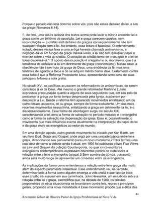 Reverendo Gilson de Oliveira Pastor da Igreja Presbiteriana de Nova Vida
44
Porque o pecado não terá domínio sobre vós; pois não estais debaixo da lei, e sim
da graça (Romanos 6.14).
E, de fato, uma leitura isolada dos textos acima pode levar o leitor a entender lei e
graça como um binômio de oposição. Lei e graça parecem opostos, sem
reconciliação — o cristão está debaixo da graça e conseqüentemente não tem
qualquer relação com a lei. No entanto, essa leitura é falaciosa. O entendimento
isolado desses versos leva a uma antiga heresia chamada antinomismo, a
negação da lei em função da graça. Nessa visão, a lei não tem qualquer papel a
exercer sobre a vida do cristão. O coração do cristão torna-se o seu guia e a lei se
torna dispensável.1 O oposto dessa posição é o legalismo ou moralismo, que é a
tendência de enfatizar a lei em detrimento da graça (neonomismo). Nesse caso, a
obediência não é um fruto da graça de Deus, uma evidência da fé, mas uma
tentativa de agradar a Deus e de se adquirir mérito diante dele. Exatamente contra
essa idéia é que a Reforma Protestante lutou, apresentando como uma de suas
principais ênfases a sola gratia.
No século XVI, os católicos acusavam os reformadores de antinomistas, de serem
contrários à lei de Deus. Até mesmo o grande reformador Martinho Lutero
expressou preocupação quanto a alguns de seus seguidores que, em seu zelo de
proclamar a graça por tanto tempo desprezada pela Igreja, acabavam por
desprezar a Lei. Desde a reforma têm aparecido movimentos enfatizando um ou
outro desses aspectos, lei ou graça, sempre de forma excludente. Um dos mais
recentes movimentos nessa linha, enfatizando a graça em detrimento da lei, é o
dispensacionalismo. Essa forma de abordagem surgiu no século XIX,
caracterizando a lei como a forma de salvação no período mosaico e o evangelho
como a forma de salvação na dispensação da igreja. Esse é, possivelmente, o
movimento que mais influência exerce atualmente na interpretação do papel da lei
e da graça entre os evangélicos ao redor do mundo.
Em uma direção oposta, outro grande movimento foi iniciado por Karl Barth, em
seu livro God, Grace and Gospel, onde argüi por uma unidade básica entre lei e
graça, direcionando seu pensamento para um novo moralismo.2 Para termos uma
boa idéia de como o debate ainda é atual, em 1993 foi publicado o livro Five Views
on Law and Gospel, da coleção Counterpoints, no qual cinco escritores
evangélicos contemporâneos expressam diferentes pontos de vista sobre a
relação entre a lei e o evangelho (graça).3 Sem sombra de dúvida, o assunto
ainda está muito longe de apresentar um consenso entre os evangélicos.
As implicações da forma como entendemos a relação entre lei e graça vão muito
além do aspecto puramente intelectual. Esse entendimento vai, na verdade,
determinar toda a forma como alguém enxerga a vida cristã e que tipo de ética
esse cristão irá assumir em sua caminhada. John Hesselink, um estudioso sobre a
relação entre lei e graça, exemplifica que, na década de 1960, os cristãos
proponentes da ética situacionista se levantaram contra leis, regras e princípios
gerais, propondo uma nova moralidade.4 Esse movimento propõe que a ética das
 
