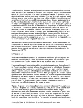 Reverendo Gilson de Oliveira Pastor da Igreja Presbiteriana de Nova Vida
45
Escrituras não é absoluta, mas depende do contexto. Nem mesmo a lei moral de
Deus é absoluta; ela depende da situação. Essa proposta surgiu e se desenvolveu
dentro do cristianismo tradicional, alcançando seguidores de todas as bandeiras
denominacionais, praticamente sem restrições. A lei não tem mais qualquer papel
determinante na ética cristã; o que determina a ética cristã é o “princípio do amor,”
conclui o movimento. A conseqüência dessa conclusão é que a graça suplanta a
lei. As decisões éticas devem ser tomadas levando em consideração o princípio
do amor. Tome-se por exemplo a questão do aborto no caso de estupro. Aprová-lo
nessas circunstâncias é um ato de amor baseado no princípio do amor à mãe que
foi estuprada. Ou mesmo a questão da pena de morte. Ela não se encaixa no
princípio do amor ao próximo e, portanto, não pode ser uma prática cristã. Até
mesmo situações como o divórcio passam a ser aceitáveis pelo princípio do amor.
A separação de casais passa a ser aceitável pelo mesmo princípio. O mesmo
acontece com o homossexualismo. Aceitar o homossexualismo passa a ser um
ato de amor, e portanto, essa prática não pode ser considerada como pecado, ou,
se assim considerada, é um pecado aceitável.
Mas seria essa a verdadeira conclusão do cristianismo e o verdadeiro ensino das
Escrituras sobre a lei? É isso que o estudo das Escrituras e o cristianismo histórico
nos ensinam? Nas páginas a seguir avaliaremos o pensamento de Calvino a
respeito dessa questão e a aplicação calvinista refletida na Confissão de Fé de
Westminster (CFW).
II. O Uso da Lei
Para entendermos bem o uso da lei precisamos entender o que são o pacto das
obras e o pacto da graça. Assim, é prudente começarmos por esclarecer o que
são esses pactos e qual o conceito de lei que está envolvido na questão.
Pacto das Obras e Pacto da Graça5 é a terminologia usada pela Confissão de Fé
de Westminster6 para explicar a forma de relacionamento adotada por Deus para
com as suas criaturas, os seres humanos. Mais do que isso, essa terminologia
reflete o sistema teológico adotado pelos reformados, conhecido como teologia
federal.7 De forma bem resumida, podemos dizer que o pacto das obras é o pacto
operante antes da queda e do pecado. Adão e Eva viveram originalmente debaixo
desse pacto e sua vida dependia da sua obediência à lei dada por Deus de forma
direta em Gênesis 2.17 — não comer da árvore do conhecimento do bem e do
mal.8 Adão e Eva descumpriram a sua obrigação, desobedeceram a lei e
incorreram na maldição do pacto das obras, a morte.
O pacto da graça é a manifestação graciosa e misericordiosa de Deus, aplicando
a maldição do pacto das obras à pessoa de seu Filho, Jesus Cristo, fazendo com
que parte da sua criação, primeiramente representada em Adão, e agora
representada por Cristo, pudesse ser redimida. Porém, a lei antes da queda não
se resume à ordem de não comer do fruto da árvore do conhecimento do bem e
do mal. A lei não deve ser reduzida a um aspecto somente. Existem outras leis,
implícitas e explícitas, no texto bíblico. Por exemplo, a descrição das bênçãos em
 