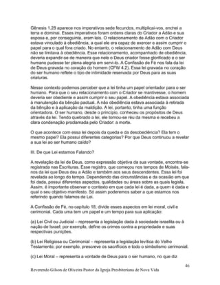 Reverendo Gilson de Oliveira Pastor da Igreja Presbiteriana de Nova Vida
46
Gênesis 1.28 aparece nos imperativos sede fecundos, multiplicai-vos, enchei a
terra e dominai. Esses imperativos foram ordens claras do Criador a Adão e sua
esposa e, por conseguinte, eram leis. O relacionamento de Adão com o Criador
estava vinculado à obediência, a qual ele era capaz de exercer e assim cumprir o
papel para o qual fora criado. No entanto, o relacionamento de Adão com Deus
não se limitava à obediência. Esse relacionamento, acompanhado de obediência,
deveria expandir-se de maneira que nele o Deus criador fosse glorificado e o ser
humano pudesse ter plena alegria em servi-lo. A Confissão de Fé nos fala da lei
de Deus gravada no coração do homem (CFW 4.2). Essa lei gravada no coração
do ser humano reflete o tipo de intimidade reservada por Deus para as suas
criaturas.
Nesse contexto podemos perceber que a lei tinha um papel orientador para o ser
humano. Para que o seu relacionamento com o Criador se mantivesse, o homem
deveria ser obediente e assim cumprir o seu papel. A obediência estava associada
à manutenção da bênção pactual. A não obediência estava associada à retirada
da bênção e à aplicação da maldição. A lei, portanto, tinha uma função
orientadora. O ser humano, desde o princípio, conheceu os propósitos de Deus
através da lei. Tendo quebrado a lei, ele tornou-se réu da mesma e recebeu a
clara condenação proclamada pelo Criador: a morte.
O que acontece com essa lei depois da queda e da desobediência? Ela tem o
mesmo papel? Ela possui diferentes categorias? Por que Deus continuou a revelar
a sua lei ao ser humano caído?
III. De que Lei estamos Falando?
A revelação da lei de Deus, como expressão objetiva da sua vontade, encontra-se
registrada nas Escrituras. Esse registro, que começou nos tempos de Moisés, fala-
nos da lei que Deus deu a Adão e também aos seus descendentes. Essa lei foi
revelada ao longo do tempo. Dependendo das circunstâncias e da ocasião em que
foi dada, possui diferentes aspectos, qualidades ou áreas sobre as quais legisla.
Assim, é importante observar o contexto em que cada lei é dada, a quem é dada e
qual o seu objetivo manifesto. Só assim poderemos saber a que estamos nos
referindo quando falamos de Lei.
A Confissão de Fé, no capítulo 18, divide esses aspectos em lei moral, civil e
cerimonial. Cada uma tem um papel e um tempo para sua aplicação:
(a) Lei Civil ou Judicial – representa a legislação dada à sociedade israelita ou à
nação de Israel; por exemplo, define os crimes contra a propriedade e suas
respectivas punições.
(b) Lei Religiosa ou Cerimonial – representa a legislação levítica do Velho
Testamento; por exemplo, prescreve os sacrifícios e todo o simbolismo cerimonial.
(c) Lei Moral – representa a vontade de Deus para o ser humano, no que diz
 