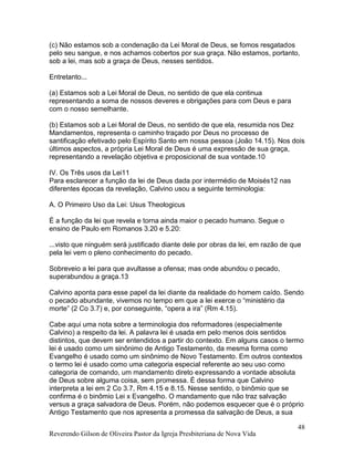 Reverendo Gilson de Oliveira Pastor da Igreja Presbiteriana de Nova Vida
48
(c) Não estamos sob a condenação da Lei Moral de Deus, se fomos resgatados
pelo seu sangue, e nos achamos cobertos por sua graça. Não estamos, portanto,
sob a lei, mas sob a graça de Deus, nesses sentidos.
Entretanto...
(a) Estamos sob a Lei Moral de Deus, no sentido de que ela continua
representando a soma de nossos deveres e obrigações para com Deus e para
com o nosso semelhante.
(b) Estamos sob a Lei Moral de Deus, no sentido de que ela, resumida nos Dez
Mandamentos, representa o caminho traçado por Deus no processo de
santificação efetivado pelo Espírito Santo em nossa pessoa (João 14.15). Nos dois
últimos aspectos, a própria Lei Moral de Deus é uma expressão de sua graça,
representando a revelação objetiva e proposicional de sua vontade.10
IV. Os Três usos da Lei11
Para esclarecer a função da lei de Deus dada por intermédio de Moisés12 nas
diferentes épocas da revelação, Calvino usou a seguinte terminologia:
A. O Primeiro Uso da Lei: Usus Theologicus
É a função da lei que revela e torna ainda maior o pecado humano. Segue o
ensino de Paulo em Romanos 3.20 e 5.20:
...visto que ninguém será justificado diante dele por obras da lei, em razão de que
pela lei vem o pleno conhecimento do pecado.
Sobreveio a lei para que avultasse a ofensa; mas onde abundou o pecado,
superabundou a graça.13
Calvino aponta para esse papel da lei diante da realidade do homem caído. Sendo
o pecado abundante, vivemos no tempo em que a lei exerce o “ministério da
morte” (2 Co 3.7) e, por conseguinte, “opera a ira” (Rm 4.15).
Cabe aqui uma nota sobre a terminologia dos reformadores (especialmente
Calvino) a respeito da lei. A palavra lei é usada em pelo menos dois sentidos
distintos, que devem ser entendidos a partir do contexto. Em alguns casos o termo
lei é usado como um sinônimo de Antigo Testamento, da mesma forma como
Evangelho é usado como um sinônimo de Novo Testamento. Em outros contextos
o termo lei é usado como uma categoria especial referente ao seu uso como
categoria de comando, um mandamento direto expressando a vontade absoluta
de Deus sobre alguma coisa, sem promessa. É dessa forma que Calvino
interpreta a lei em 2 Co 3.7, Rm 4.15 e 8.15. Nesse sentido, o binômio que se
confirma é o binômio Lei x Evangelho. O mandamento que não traz salvação
versus a graça salvadora de Deus. Porém, não podemos esquecer que é o próprio
Antigo Testamento que nos apresenta a promessa da salvação de Deus, a sua
 