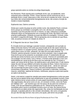 Reverendo Gilson de Oliveira Pastor da Igreja Presbiteriana de Nova Vida
49
graça operante sobre os crentes da antiga dispensação.
Em Romanos, Paulo aponta para a perfeição da lei, que, se obedecida, seria
suficiente para a salvação. Porém, nossa natureza carnal confronta-se com a
perfeição da lei, e essa, dada para a vida, torna-se em ocasião de morte. Uma vez
que todos são comprovadamente transgressores da lei, ela cumpre a função de
revelar a nossa iniqüidade.
Explicando isso, Calvino comenta:
Ainda que o pacto da graça se ache contido na lei, não obstante Paulo o remove
de lá; porque ao contrastar o evangelho com a lei, ele leva em consideração
somente o que fora peculiar à lei em si mesma, ou seja, ordenança e proibição,
refreando assim os transgressores com a ameaça de morte. Ele atribui à lei suas
próprias qualificações, mediante as quais ela difere do evangelho. Contudo, pode-
se preferir a seguinte afirmação: “Ele só apresenta a lei no sentido em que Deus,
nela, se pactua conosco em relação às obras.14
B. O Segundo Uso da Lei: Usus Civilis
É a função da lei que restringe o pecado humano, ameaçando com punição as
faltas contra ela mesma.15 É certo que essa função da lei não opera nenhuma
mudança interior no coração humano, fazendo-o justo ou reto ao obedecê-la. A lei
opera assim como um freio, refreando “as mãos de uma ação extrema.”16
Portanto, pela lei somente o homem não se torna submisso, mas é coagido pela
força da lei que se faz presente na sociedade comum. É exatamente isto que
permite aos seres humanos uma convivência social. Vivemos em sociedade para
nos proteger uns dos outros. Com o tempo, o homem pode aprender a viver com
tranqüilidade por causa da lei de Deus que nos restringe do mal. O homem é
capaz, por causa da lei de Deus, de copiá-la para o seu próprio bem. É até mesmo
capaz de criar leis que refletem princípios da justiça de Deus. Calvino menciona o
texto de 1 Timóteo 1.9-10 para mostrar essa função da lei: ...tendo em vista que
não se promulga lei para quem é justo, mas para transgressores e rebeldes,
irreverentes e pecadores, ímpios e profanos, parricidas e matricidas, homicidas,
impuros, sodomitas, raptores de homens, mentirosos, perjuros e para tudo quanto
se opõe à sã doutrina...
Assim, a lei exerce o papel de coerção para esses transgressores e evita que esse
tipo de mal se alastre ainda mais amplamente no seio da sociedade humana. Essa
ação inibidora da lei cumpre ainda um outro papel importante no caso dos eleitos
não regenerados. Ela serve como um aio, um condutor a Cristo, como diz Paulo
em Gálatas 3.24: “...de maneira que a lei nos serviu de aio para nos conduzir a
Cristo, a fim de que fôssemos justificados por fé.” Dessa forma ela serviu à
sociedade judia e serve à sociedade humana como um todo. Da mesma forma
essa lei serve ao eleito ainda não regenerado. Ele, antes da manifestação da sua
salvação, é ajudado pela lei a não cometer atrocidades, não como uma garantia
de que não fará algo terrível, mas como uma ajuda, pelo temor da punição.
 
