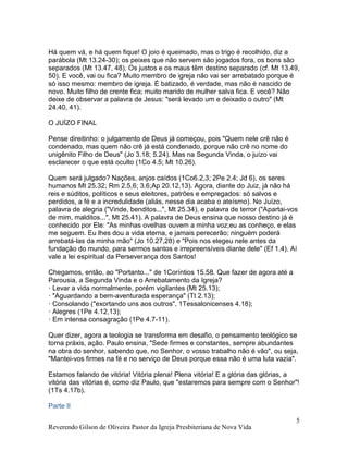 Reverendo Gilson de Oliveira Pastor da Igreja Presbiteriana de Nova Vida
5
Há quem vá, e há quem fique! O joio é queimado, mas o trigo é recolhido, diz a
parábola (Mt 13.24-30); os peixes que não servem são jogados fora, os bons são
separados (Mt 13.47, 48). Os justos e os maus têm destino separado (cf. Mt 13.49,
50). E você, vai ou fica? Muito membro de igreja não vai ser arrebatado porque é
só isso mesmo: membro de igreja. É batizado, é verdade, mas não é nascido de
novo. Muito filho de crente fica; muito marido de mulher salva fica. E você? Não
deixe de observar a palavra de Jesus: "será levado um e deixado o outro" (Mt
24.40, 41).
O JUÍZO FINAL
Pense direitinho: o julgamento de Deus já começou, pois "Quem nele crê não é
condenado, mas quem não crê já está condenado, porque não crê no nome do
unigênito Filho de Deus" (Jo 3.18; 5.24). Mas na Segunda Vinda, o juízo vai
esclarecer o que está oculto (1Co 4.5; Mt 10.26).
Quem será julgado? Nações, anjos caídos (1Co6.2,3; 2Pe 2.4; Jd 6), os seres
humanos Mt 25.32; Rm 2.5,6; 3.6;Ap 20.12,13). Agora, diante do Juiz, já não há
reis e súditos, políticos e seus eleitores, patrões e empregados: só salvos e
perdidos, a fé e a incredulidade (aliás, nesse dia acaba o ateísmo). No Juízo,
palavra de alegria ("Vinde, benditos...", Mt 25.34), e palavra de terror ("Apartai-vos
de mim, malditos...", Mt 25.41). A palavra de Deus ensina que nosso destino já é
conhecido por Ele: "As minhas ovelhas ouvem a minha voz;eu as conheço, e elas
me seguem. Eu lhes dou a vida eterna, e jamais perecerão; ninguém poderá
arrebatá-las da minha mão" (Jo 10.27,28) e "Pois nos elegeu nele antes da
fundação do mundo, para sermos santos e irrepreensíveis diante dele" (Ef 1.4). Aí
vale a lei espiritual da Perseverança dos Santos!
Chegamos, então, ao "Portanto..." de 1Coríntios 15.58. Que fazer de agora até a
Parousia, a Segunda Vinda e o Arrebatamento da Igreja?
· Levar a vida normalmente, porém vigilantes (Mt 25.13);
· "Aguardando a bem-aventurada esperança" (Tt 2.13);
· Consolando ("exortando uns aos outros", 1Tessalonicenses 4.18);
· Alegres (1Pe 4.12,13);
· Em intensa consagração (1Pe 4.7-11).
Quer dizer, agora a teologia se transforma em desafio, o pensamento teológico se
torna práxis, ação. Paulo ensina, "Sede firmes e constantes, sempre abundantes
na obra do senhor, sabendo que, no Senhor, o vosso trabalho não é vão", ou seja,
"Mantei-vos firmes na fé e no serviço de Deus porque essa não é uma luta vazia".
Estamos falando de vitória! Vitória plena! Plena vitória! E a glória das glórias, a
vitória das vitórias é, como diz Paulo, que "estaremos para sempre com o Senhor"!
(1Ts 4.17b).
Parte II
 