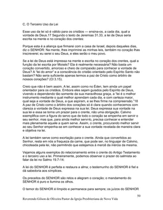 Reverendo Gilson de Oliveira Pastor da Igreja Presbiteriana de Nova Vida
50
C. O Terceiro Uso da Lei
Esse uso da lei só é válido para os cristãos — ensina-os, a cada dia, qual a
vontade de Deus.17 Segundo o texto de Jeremias 31.33, a lei de Deus seria
escrita na mente e no coração dos crentes:
Porque esta é a aliança que firmarei com a casa de Israel, depois daqueles dias,
diz o SENHOR: Na mente, lhes imprimirei as minhas leis, também no coração lhas
inscreverei; eu serei o seu Deus, e eles serão o meu povo.
Se a lei de Deus está impressa na mente e escrita no coração dos crentes, qual a
função da lei escrita por Moisés? Ela é realmente necessária? Não basta um
coração convertido, amoroso e cheio de compaixão para conhecer a vontade de
Deus? A “lei do amor” e a consciência do cristão orientado pelo Espírito Santo não
bastam? Não seria suficiente apenas termos a paz de Cristo como árbitro de
nossos corações? (Cl 3.15).
Creio que não é bem assim. A lei, assim como no Éden, tem ainda um papel
orientador para os cristãos. Embora eles sejam guiados pelo Espírito de Deus,
vivendo e dependendo tão somente da sua maravilhosa graça, a “lei é o melhor
instrumento mediante o qual melhor aprendam cada dia, e com certeza maior,
qual seja a vontade de Deus, a que aspiram, e se lhes firme na compreensão.”18
A paz de Cristo como o árbitro dos corações só é clara quando conhecemos com
clareza a vontade de Deus expressa na sua lei. Deus expressa sua vontade na
sua lei e essa se torna um prazer para o crente, não uma obrigação. Calvino
exemplifica com a figura do servo que de todo o coração se empenha em servir o
seu senhor, mas que, para ainda melhor servi-lo, precisa conhecer e entender
mais plenamente aquele a quem serve. Assim, o crente, procurando melhor servir
ao seu Senhor empenha-se em conhecer a sua vontade revelada de maneira clara
e objetiva na lei.
A lei também serve como exortação para o crente. Ainda que convertidos ao
Senhor, resta em nós a fraqueza da carne, que pode ser, no linguajar de Calvino,
chicoteada pela lei, não permitindo que estejamos à mercê da inércia da mesma.
Vejamos alguns exemplos do relacionamento entre o crente do Antigo Testamento
e o terceiro uso a lei. Primeiramente, podemos observar o prazer do salmista ao
falar da lei no Salmo 19.7-14:
A lei do SENHOR é perfeita e restaura a alma; o testemunho do SENHOR é fiel e
dá sabedoria aos símplices.
Os preceitos do SENHOR são retos e alegram o coração; o mandamento do
SENHOR é puro e ilumina os olhos.
O temor do SENHOR é límpido e permanece para sempre; os juízos do SENHOR
 