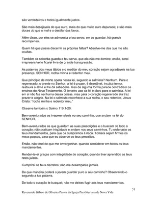 Reverendo Gilson de Oliveira Pastor da Igreja Presbiteriana de Nova Vida
51
são verdadeiros e todos igualmente justos.
São mais desejáveis do que ouro, mais do que muito ouro depurado; e são mais
doces do que o mel e o destilar dos favos.
Além disso, por eles se admoesta o teu servo; em os guardar, há grande
recompensa.
Quem há que possa discernir as próprias faltas? Absolve-me das que me são
ocultas.
Também da soberba guarda o teu servo, que ela não me domine; então, serei
irrepreensível e ficarei livre de grande transgressão.
As palavras dos meus lábios e o meditar do meu coração sejam agradáveis na tua
presença, SENHOR, rocha minha e redentor meu.
Que princípio de morte opera nessa lei, segundo o salmista? Nenhum. Para o
regenerado, o crente no Senhor, a lei é prazer, é desejável, inculca temor,
restaura a alma e lhe dá sabedoria. Isso de alguma forma parece contradizer os
ensinos do Novo Testamento. O terceiro uso da lei é claro para o salmista. A lei
em si não faz nenhuma dessa coisas, mas para o coração regenerado ela traz
prazer e alegria. Na lei o salmista reconhece a sua rocha, o seu redentor, Jesus
Cristo: “rocha minha e redentor meu.”
Observe também o Salmo 119.1-20:
Bem-aventurados os irrepreensíveis no seu caminho, que andam na lei do
SENHOR.
Bem-aventurados os que guardam as suas prescrições e o buscam de todo o
coração; não praticam iniqüidade e andam nos seus caminhos. Tu ordenaste os
teus mandamentos, para que os cumpramos à risca. Tomara sejam firmes os
meus passos, para que eu observe os teus preceitos.
Então, não terei de que me envergonhar, quando considerar em todos os teus
mandamentos.
Render-te-ei graças com integridade de coração, quando tiver aprendido os teus
retos juízos.
Cumprirei os teus decretos; não me desampares jamais.
De que maneira poderá o jovem guardar puro o seu caminho? Observando-o
segundo a tua palavra.
De todo o coração te busquei; não me deixes fugir aos teus mandamentos.
 