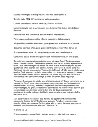 Reverendo Gilson de Oliveira Pastor da Igreja Presbiteriana de Nova Vida
52
Guardo no coração as tuas palavras, para não pecar contra ti.
Bendito és tu, SENHOR; ensina-me os teus preceitos.
Com os lábios tenho narrado todos os juízos da tua boca.
Mais me regozijo com o caminho dos teus testemunhos do que com todas as
riquezas.
Meditarei nos teus preceitos e às tuas veredas terei respeito.
Terei prazer nos teus decretos; não me esquecerei da tua palavra.
Sê generoso para com o teu servo, para que eu viva e observe a tua palavra.
Desvenda os meus olhos, para que eu contemple as maravilhas da tua lei.
Sou peregrino na terra; não escondas de mim os teus mandamentos.
Consumida está a minha alma por desejar, incessantemente, os teus juízos.
De onde vem esse desejo do salmista pelos juízos de Deus? Da lei que opera
sobre o homem natural? Certamente que não. Mas para o homem regenerado a
lei de Deus se torna objeto de desejo da alma. A lei é maravilhosa para aquele
que tem os olhos abertos pelo Senhor. Amar a lei de Deus é ensino claro das
Escrituras para os regenerados. Viver na lei de Deus é bênção para o cristão, para
o salvo. Ela é o nosso orientador para melhor conhecermos a vontade do nosso
Senhor e assim melhor servi-lo. Observe que o viver segundo a lei de Deus é
considerado uma bem-aventurança, é como ter fome e sede de justiça.
Pergunto: O que seria do cristão sem a lei para orientá-lo? Como conheceria ele a
vontade de Deus? (essa, aliás, é uma das perguntas mais freqüentes entre os
crentes no seu dia-a-dia). Ele seria um perdido, buscando respostas em seu
próprio coração, na igreja, no consenso eclesiástico, na autoridade de alguém que
considerasse superior. Mas o crente tem a lei de Deus, expressando
objetivamente qual é o desejo do Criador para a criatura, qual o desejo do Pai
para seus filhos.
Mas essa visão da lei não nos traz de volta ao legalismo? Estamos então
novamente debaixo da lei? Certamente que não. Para bem entendermos a
posição bíblica expressa por Calvino sobre a lei no pacto da graça, precisamos
entender também como ele relaciona Cristo e a Lei.
V. Cristo e a Lei
Precisamos entender que Cristo satisfez e cumpriu a lei de forma plena e
 