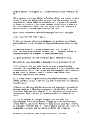 Reverendo Gilson de Oliveira Pastor da Igreja Presbiteriana de Nova Vida
53
completa. Ele não veio revogar a lei. Façamos uma breve análise de Mateus 5.17-
19:
Não penseis que vim revogar a Lei ou os Profetas; não vim para revogar, vim para
cumprir. Porque em verdade vos digo: até que o céu e a terra passem, nem um i
ou um til jamais passará da Lei, até que tudo se cumpra. Aquele, pois, que violar
um destes mandamentos, posto que dos menores, e assim ensinar aos homens,
será considerado mínimo no reino dos céus; aquele, porém, que os observar e
ensinar, esse será considerado grande no reino dos céus.
Alguns pontos interessantes são demonstrados por Jesus nessa passagem:
(a) Ele veio cumprir a lei e não revogá-la.
(b) A lei seria cumprida totalmente, em todas as suas exigências e em todas as
suas modalidades (moral, cerimonial e civil) enquanto houvesse sentido em fazê-
lo.
(c) Aquele que viola a lei pode chegar ao Reino dos Céus! (“aquele que
violar...será considerado mínimo no reino dos céus.”) O sermão do monte é um
sermão para crentes e o texto pode ser entendido dessa forma.
(d) Aquele que cumpre a lei será considerado grande no Reino dos Céus.
Como entender essas conclusões de Jesus com respeito a si mesmo e à Lei?
(a) Ele veio cumprir a lei e de fato a cumpriu em todas as suas dimensões:
cerimonial, civil e moral. Não houve qualquer aspecto da lei para o qual Cristo não
pudesse atentar e cumprir. Cristo cumpriu a lei de forma perfeita, sendo obediente
até a própria morte. Ele tomou sobre si a maldição da lei. Ele se torna o
fundamento da justificação para o eleito.
(b) Ele não só cumpriu a lei perfeitamente, mas também interpretou a lei de forma
perfeita, permitindo aos que comprou na cruz, entendê-la de forma mais completa,
mais abrangente.
(c) Os que nele crêem agora também podem cumprir os aspectos necessários da
lei para uma vida santa. No entanto, esses que por ele são salvos não são mais
dependentes da lei para a sua salvação. Por isso há uma diferença clara entre os
que chegam ao Reino dos Céus: alguns serão considerados maiores do que
outros.
(d) Cristo, ao cumprir a lei, ab-roga a maldição da lei, mas não a sua
magisterialidade.19 A lei continua com o seu papel de ensinar ao ser humano a
vontade de Deus. A ab-rogação da maldição da lei é aquilo a que Paulo se refere
em textos como Rm 6.14 e Gl 2.16 — estamos debaixo da graça! A lei continua no
seu papel de nos ensinar, pela obra do Espírito Santo. Não somos mais
 