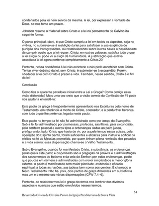 Reverendo Gilson de Oliveira Pastor da Igreja Presbiteriana de Nova Vida
54
condenados pela lei nem servos da mesma. A lei, por expressar a vontade de
Deus, se nos torna um prazer.
Johnson resume o material sobre Cristo e a lei no pensamento de Calvino da
seguinte forma:
O ponto principal, claro, é que Cristo cumpriu a lei em todos os aspectos, seja no
vivê-la, no submeter-se à maldição da lei para satisfazer a sua exigência de
punição dos transgressores, ou restabelecendo sobre outras bases a possibilidade
de cumprir aquilo que a lei requer. Cristo, em outras palavras, satisfez tudo o que
a lei exigiu ou pode vir a exigir da humanidade. A justificação que estava
associada à lei agora pertence completamente a Cristo.20
Portanto, nossa obediência à lei não acontece e não pode acontecer sem Cristo.
Tentar viver debaixo da lei, sem Cristo, é submeter-se à escravidão. Porém,
obedecer à lei com Cristo é prazer e vida. Também, nesse sentido, Cristo é o fim
da lei!
Conclusão
Como fica o aparente paradoxo inicial entre a Lei e Graça? Como corrigir essa
visão distorcida? Mais uma vez creio que a visão correta da Confissão de Fé pode
nos ajudar a entendê-lo:
Este pacto da graça é freqüentemente apresentado nas Escrituras pelo nome de
Testamento, em referência à morte de Cristo, o testador, e à perdurável herança,
com tudo o que lhe pertence, legada neste pacto.
Este pacto no tempo da lei não foi administrado como no tempo do Evangelho.
Sob a lei foi administrado por promessas, profecias, sacrifícios, pela circuncisão,
pelo cordeiro pascoal e outros tipos e ordenanças dadas ao povo judeu,
prefigurando, tudo, Cristo que havia de vir; por aquele tempo essas coisas, pela
operação do Espírito Santo, foram suficientes e eficazes para instruir e edificar os
eleitos na fé do Messias prometido, por quem tinham plena remissão dos pecados
e a vida eterna: essa dispensação chama-se o Velho Testamento.
Sob o Evangelho, quando foi manifestado Cristo, a substância, as ordenanças
pelas quais este pacto é dispensado são a pregação da palavra e a administração
dos sacramentos do batismo e da ceia do Senhor; por estas ordenanças, posto
que poucas em número e administradas com maior simplicidade e menor glória
externa, o pacto é manifestado com maior plenitude, evidência e eficácia
espiritual, a todas as nações, aos judeus bem como aos gentios. É chamado o
Novo Testamento. Não há, pois, dois pactos de graça diferentes em substância
mas um e o mesmo sob várias dispensações (CFW 7.4–6).
Portanto, ao relacionarmos lei e graça devemos nos lembrar dos diversos
aspectos e nuanças que estão envolvidos nesses termos.
 