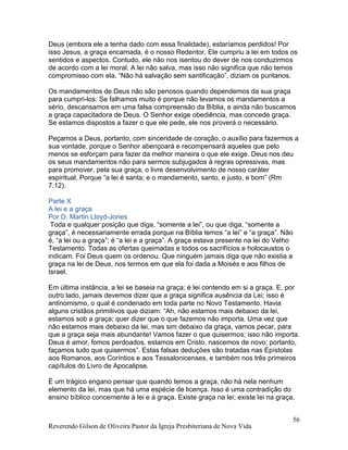 Reverendo Gilson de Oliveira Pastor da Igreja Presbiteriana de Nova Vida
56
Deus (embora ele a tenha dado com essa finalidade), estaríamos perdidos! Por
isso Jesus, a graça encarnada, é o nosso Redentor. Ele cumpriu a lei em todos os
sentidos e aspectos. Contudo, ele não nos isentou do dever de nos conduzirmos
de acordo com a lei moral. A lei não salva, mas isso não significa que não temos
compromisso com ela. “Não há salvação sem santificação”, diziam os puritanos.
Os mandamentos de Deus não são penosos quando dependemos da sua graça
para cumpri-los. Se falhamos muito é porque não levamos os mandamentos a
sério, descansamos em uma falsa compreensão da Bíblia, e ainda não buscamos
a graça capacitadora de Deus. O Senhor exige obediência, mas concede graça.
Se estamos dispostos a fazer o que ele pede, ele nos proverá o necessário.
Peçamos a Deus, portanto, com sinceridade de coração, o auxílio para fazermos a
sua vontade, porque o Senhor abençoará e recompensará aqueles que pelo
menos se esforçam para fazer da melhor maneira o que ele exige. Deus nos deu
os seus mandamentos não para sermos subjugados à regras opressivas, mas
para promover, pela sua graça, o livre desenvolvimento de nosso caráter
espiritual. Porque “a lei é santa; e o mandamento, santo, e justo, e bom” (Rm
7.12).
Parte X
A lei e a graça
Por D. Martin Lloyd-Jones
Toda e qualquer posição que diga, “somente a lei”, ou que diga, “somente a
graça”, é necessariamente errada porque na Bíblia temos “a lei” e “a graça”. Não
é, “a lei ou a graça”; é “a lei e a graça”. A graça estava presente na lei do Velho
Testamento. Todas as ofertas queimadas e todos os sacrifícios e holocaustos o
indicam. Foi Deus quem os ordenou. Que ninguém jamais diga que não existia a
graça na lei de Deus, nos termos em que ela foi dada a Moisés e aos filhos de
Israel.
Em última instância, a lei se baseia na graça; é lei contendo em si a graça. E, por
outro lado, jamais devemos dizer que a graça significa ausência da Lei; isso é
antinomismo, o qual é condenado em toda parte no Novo Testamento. Havia
alguns cristãos primitivos que diziam: “Ah, não estamos mais debaixo da lei,
estamos sob a graça; quer dizer que o que fazemos não importa. Uma vez que
não estamos mais debaixo da lei, mas sim debaixo da graça, vamos pecar, para
que a graça seja mais abundante! Vamos fazer o que quisermos; isso não importa.
Deus é amor, fomos perdoados, estamos em Cristo, nascemos de novo; portanto,
façamos tudo que quisermos”. Estas falsas deduções são tratadas nas Epístolas
aos Romanos, aos Coríntios e aos Tessalonicenses, e também nos três primeiros
capítulos do Livro de Apocalipse.
É um trágico engano pensar que quando temos a graça, não há nela nenhum
elemento da lei, mas que há uma espécie de licença. Isso é uma contradição do
ensino bíblico concernente à lei e à graça. Existe graça na lei; existe lei na graça.
 