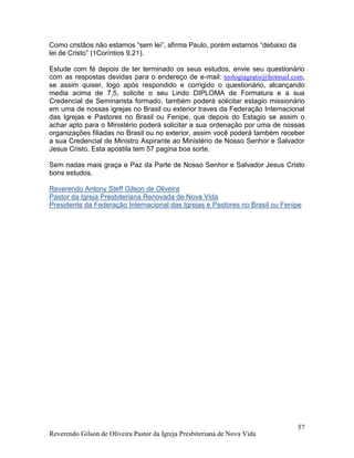 Reverendo Gilson de Oliveira Pastor da Igreja Presbiteriana de Nova Vida
57
Como cristãos não estamos “sem lei”, afirma Paulo, porém estamos “debaixo da
lei de Cristo” (1Coríntios 9.21).
Estude com fé depois de ter terminado os seus estudos, envie seu questionário
com as respostas devidas para o endereço de e-mail: teologiagratis@hotmail.com,
se assim quiser, logo após respondido e corrigido o questionário, alcançando
media acima de 7,5, solicite o seu Lindo DIPLOMA de Formatura e a sua
Credencial de Seminarista formado, também poderá solicitar estagio missionário
em uma de nossas igrejas no Brasil ou exterior traves da Federação Internacional
das Igrejas e Pastores no Brasil ou Fenipe, que depois do Estagio se assim o
achar apto para o Ministério poderá solicitar a sua ordenação por uma de nossas
organizações filiadas no Brasil ou no exterior, assim você poderá também receber
a sua Credencial de Ministro Aspirante ao Ministério de Nosso Senhor e Salvador
Jesus Cristo. Esta apostila tem 57 pagina boa sorte.
Sem nadas mais graça e Paz da Parte de Nosso Senhor e Salvador Jesus Cristo
bons estudos.
Reverendo Antony Steff Gilson de Oliveira
Pastor da Igreja Presbiteriana Renovada de Nova Vida
Presidente da Federação Internacional das Igrejas e Pastores no Brasil ou Fenipe
 
