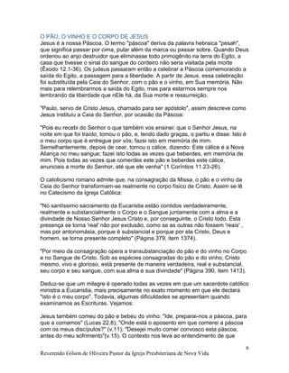 Reverendo Gilson de Oliveira Pastor da Igreja Presbiteriana de Nova Vida
6
O PÃO, O VINHO E O CORPO DE JESUS
Jesus é a nossa Páscoa. O termo "páscoa" deriva da palavra hebraica "pesah",
que significa passar por cima, pular além da marca ou passar sobre. Quando Deus
ordenou ao anjo destruidor que eliminasse todo primogênito na terra do Egito, a
casa que tivesse o sinal do sangue do cordeiro não seria visitada pela morte
(Êxodo 12.1-36). Os judeus passaram então a celebrar a Páscoa comemorando a
saída do Egito, a passagem para a liberdade. A partir de Jesus, essa celebração
foi substituída pela Ceia do Senhor, com o pão e o vinho, em Sua memória. Não
mais para relembrarmos a saída do Egito, mas para estarmos sempre nos
lembrando da liberdade que nEle há, da Sua morte e ressurreição.
"Paulo, servo de Cristo Jesus, chamado para ser apóstolo", assim descreve como
Jesus instituiu a Ceia do Senhor, por ocasião da Páscoa:
"Pois eu recebi do Senhor o que também vos ensinei: que o Senhor Jesus, na
noite em que foi traído, tomou o pão, e, tendo dado graças, o partiu e disse: Isto é
o meu corpo que é entregue por vós; fazei isto em memória de mim.
Semelhantemente, depois de cear, tomou o cálice, dizendo: Este cálice é a Nova
Aliança no meu sangue; fazei isto todas as vezes que beberdes, em memória de
mim. Pois todas as vezes que comerdes este pão e beberdes este cálice,
anunciais a morte do Senhor, até que ele venha" (1 Coríntios 11.23-26).
O catolicismo romano admite que, na consagração da Missa, o pão e o vinho da
Ceia do Senhor transformam-se realmente no corpo físico de Cristo. Assim se lê
no Catecismo da Igreja Católica:
"No santíssimo sacramento da Eucaristia estão contidos verdadeiramente,
realmente e substancialmente o Corpo e o Sangue juntamente com a alma e a
divindade de Nosso Senhor Jesus Cristo e, por conseguinte, o Cristo todo. Esta
presença se torna 'real' não por exclusão, como se as outras não fossem 'reais' ,
mas por antonomásia, porque é substancial e porque por ela Cristo, Deus e
homem, se torna presente completo" (Página 379, item 1374).
"Por meio da consagração opera a transubstanciação do pão e do vinho no Corpo
e no Sangue de Cristo. Sob as espécies consagradas do pão e do vinho, Cristo
mesmo, vivo e glorioso, está presente de maneira verdadeira, real e substancial,
seu corpo e seu sangue, com sua alma e sua divindade" (Página 390, item 1413).
Deduz-se que um milagre é operado todas as vezes em que um sacerdote católico
ministra a Eucaristia, mais precisamente no exato momento em que ele declara
"isto é o meu corpo". Todavia, algumas dificuldades se apresentam quando
examinamos as Escrituras. Vejamos:
Jesus também comeu do pão e bebeu do vinho: "Ide, preparai-nos a páscoa, para
que a comamos" (Lucas 22.8); "Onde está o aposento em que comerei a páscoa
com os meus discípulos?" (v.11); "Desejei muito comer convosco esta páscoa,
antes do meu sofrimento"(v.15). O contexto nos leva ao entendimento de que
 