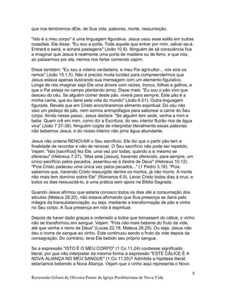 Reverendo Gilson de Oliveira Pastor da Igreja Presbiteriana de Nova Vida
8
que nos lembremos dEle, de Sua vida, palavras, morte, ressurreição.
"Isto é o meu corpo" é uma linguagem figurativa. Jesus usou esse estilo em outras
ocasiões. Ele disse: "Eu sou a porta. Todo aquele que entrar por mim, salvar-se-á.
Entrará e sairá, e achará pastagens" (João 10.9). Ninguém de sã consciência fica
a imaginar que Jesus é realmente uma porta de madeira ou de ferro, e que nós,
ao passarmos por ela, iremos nos fartar comendo capim.
Disse também: "Eu sou a videira verdadeira, e meu Pai agricultor... vós sois os
ramos" (João 15.1,5). Não é preciso muita lucidez para compreendermos que
Jesus estava apenas ilustrando sua mensagem com um elemento figurativo.
Longe de nós imaginar seja Ele uma árvore com raízes, tronco, folhas e galhos, e
que o Pai esteja no campo plantando arroz. Disse mais: "Eu sou o pão vivo que
desceu do céu. Se alguém comer deste pão, viverá para sempre. Este pão é a
minha carne, que eu darei pela vida do mundo" (João 6.51). Outra linguagem
figurada. Revela que em Cristo encontraremos alimento espiritual. Do céu não
veio um pedaço de pão, nem somos antropófagos para saborear a carne do Seu
corpo. Ainda nesse passo, Jesus declara: "Se alguém tem sede, venha a mim e
beba. Quem crê em mim, como diz a Escritura, do seu interior fluirão rios de água
viva" (João 7.37-38). Ninguém cogita de interpretar literalmente essas palavras:
não bebemos Jesus, e do nosso interior não jorra água abundante.
Jesus não ordena RENOVAR o Seu sacrifício. Ele diz que o partir pão tem a
finalidade de recordar e não de renovar. O Seu sacrifício não pode ser repetido.
Vejam: "Isto [sacrifício] fez Ele, uma vez por todas, quando a si mesmo se
ofereceu" (Hebreus 7.27). "Mas este [Jesus], havendo oferecido, para sempre, um
único sacrifício pelos pecados, assentou-se à destra de Deus" (Hebreus 10.12).
"Pois Cristo padeceu uma única vez pelos pecados..." (1 Pedro 3.18). "Pois
sabemos que, havendo Cristo ressurgido dentre os mortos, já não morre. A morte
não mais tem domínio sobre Ele" (Romanos 6.9). Levar Cristo todos dias à cruz, e
todos os dias ressuscitá-lo, é uma prática sem apoio na Bíblia Sagrada.
Quando Jesus afirmou que estaria conosco todos os dias até a consumação dos
séculos (Mateus 28.20), não estava afirmando que Sua presença se daria pelo
milagre da transubstanciação, ou seja, mediante a transformação de pão e vinho
no Seu corpo. A Sua presença em nós é espiritual.
Depois de haver dado graças e ordenado a todos que tomassem do cálice, o vinho
não se transformou em sangue. Vejam: "Pois não mais beberei do fruto da vide,
até que venha o reino de Deus" (Lucas 22.18; Mateus 26.29). Ou seja: Jesus não
deu o nome de sangue ao vinho. Este continuou sendo o fruto da vide depois da
consagração. Do contrário, teria Ele bebido seu próprio sangue.
Se a expressão "ISTO É O MEU CORPO" (1 Co 11.24) coubesse significado
literal, por que não interpretar da mesma forma a expressão "ESTE CÁLICE É A
NOVA ALIANÇA NO MEU SANGUE" (1 Co 11.25)? Admitida a hipótese literal,
estaríamos bebendo a Nova Aliança. Vejam que o vinho aqui representa o Novo
 