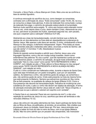 Reverendo Gilson de Oliveira Pastor da Igreja Presbiteriana de Nova Vida
9
Concerto, o Novo Pacto, a Nova Aliança em Cristo. Mais uma vez se confirma a
tese do sentido figurativo.
A contínua renovação do sacrifício da cruz, como desejam os romanistas,
contrasta com a afirmação de Jesus: "Está consumado" (João 19.30). Ali, na cruz,
se consumou a etapa mais gloriosa. A obra da redenção fora consumada; o preço
da redenção fora pago; o caminho da salvação estava aberto à humanidade.
Nenhum outro sacrifício seria exigido. "E, como aos homens está ordenado morrer
uma só vez, vindo depois disso o juízo, assim também Cristo, oferecendo-se uma
só vez, para levar os pecados de muitos, aparecerá segunda vez, sem pecado,
aos que o esperam para a salvação" (Hebreus 9.27-28).
Abstraindo-se a tese da transubstanciação, convém lembrar que a oferta de
apenas de um dos elementos na Ceia está em desobediência à ordenança do
Senhor Jesus. Não apenas o pão deve ser servido. O vinho, simbolizando a Nova
Aliança no Seu sangue, é elemento indispensável. Vejam: "Pois todas as vezes
que comerdes este pão e beberdes este cálice, anunciais a morte do Senhor, até
que ele venha" (1 Coríntios 11.26). Desobedecer é pecar.
CONCLUSÃO
Diante do exposto somos levados a admitir que o Senhor Jesus usou uma
linguagem figurativa, como o fez em muitas outras ocasiões. Assim como
entendemos das palavras "Eu sou a porta", que Ele representa a porta por onde
todos devemos passar, a caminho da salvação, de igual modo entendemos a
expressão "Isto é o meu corpo" como sendo "ISTO REPRESENTA O MEU
CORPO", com relação ao pão; e "Este cálice é a Nova Aliança no meu sangue",
como sendo "ESTE CÁLICE REPRESENTA A NOVA ALIANÇA NO MEU
SANGUE", com relação ao vinho.
O pão e o vinho conservam-se inalterados antes, durante e depois da Santa Ceia,
quer esta seja ministrada por um pastor evangélico, quer por um sacerdote
católico. Ao bebermos o vinho, não sentimos gosto de sangue; ao comermos o
pão, não sentimos gosto de carne. Cristo está presente na Ceia da mesma forma
que está presente no Batismo. Sempre que estivermos reunidos em Seu nome,
Ele se fará presente, na qualidade de cabeça da Igreja (Efésios 5.23). Como a
Sua presença não decorre da transubstanciação, indicativa de mudança de uma
substância em outra, o pão e o vinho não devem ser objetos de adoração. A forma
de adoração ensinada pelo Senhor Jesus está em João 4.24: "Deus é Espírito, e
importa que os que o adoram o adorem em espírito e em verdade".
A Santa Ceia é um memorial ("fazei isto em memória de mim"), e não uma
repetição do sacrifício de Jesus na cruz, sacrifício que deve ser lembrado e não
renovado (Hebreus 10.12).
Jesus não entra em nós pelos elementos da Ceia. Quem participa da Santa Ceia
são os filhos de Deus, já justificados, já remidos, já convertidos. São cristãos que
já possuem Jesus no coração. Assim deve ser. Por isso, Jesus prometeu que
voltaria a beber do fruto da vide no reino de Deus, com a sua Igreja (Mateus
26.29). Não há como admitir que um pecador não arrependido, não merecedor
 