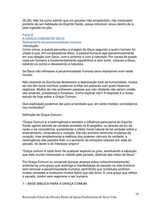 26.29). Não há como admitir que um pecador não arrependido, não merecedor
portanto de ser habitação do Espírito Santo, possa introduzir Jesus dentro de si,
pela ingestão do pão.
Parte III
A GRAÇA COMUM DE DEUS
Refreamento da pecaminosidade humana
Introdução:
Como vimos, a queda perverteu a imagem de Deus segundo a qual o homem foi
criado e que, em conseqüência disso, a pessoa humana age pecaminosamente
em sua relação com Deus, com o próximo e com a natureza. Por causa da queda
cada ser humano é fundamentalmente egocêntrico e sem amor, odiando a Deus,
odiando os outros e devastando a natureza.
Se Deus não refreasse a pecaminosidade humana seria impossível viver neste
mundo.
Não obstante as Escrituras declararem a depravação total da humanidade, muitos
de nós têm bons vizinhos, podemos confiar em pessoas com quem fazemos
negócios. Muitos de nós conhecem pessoas que não obstante não serem cristãs,
são amáveis, prestativas e honestas. Como explicar isto? A resposta é o nosso
estudo de hoje sobre a Graça Comum.
Que explicação podemos dar para a bondade que, em certa medida, constatamos
nos incrédulos?
Definição de Graça Comum:
"Graça Comum é a restringência e também a influência persuasiva do Espírito
Santo agindo através da verdade revelada no Evangelho, ou através da luz da
razão e da consciência, aumentando o efeito moral natural de tal verdade sobre o
entendimento, consciência e coração. Ela não envolve nenhuma mudança de
coração, mas simplesmente a melhora dos poderes naturais da verdade, a
restringência das paixões más, e o aumento da emoções naturais em vista do
pecado, do dever e do interesse próprio"
"Graça comum é cada favor de qualquer espécie ou grau, excetuando a salvação,
que este mundo imerecedor e maldito pelo pecado, desfruta das mãos de Deus"
Por Graça Comum ou universal (porque alcança todos indiscriminadamente)
entende-se uma graça que restringe a manifestação do pecado na vida humana
sem remover a pecaminosidade humana, permitindo que incrédulos profiram
muitas verdades e produzam muitos feitos que são bons. É uma graça que refreia
o pecado, porém sem regenerar o ser humano.
1 – BASE BÍBLICA PARA A GRAÇA COMUM:
Reverendo Gilson de Oliveira Pastor da Igreja Presbiteriana de Nova Vida
10
 