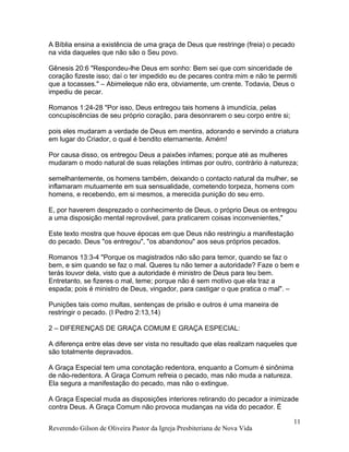 A Bíblia ensina a existência de uma graça de Deus que restringe (freia) o pecado
na vida daqueles que não são o Seu povo.
Gênesis 20:6 "Respondeu-lhe Deus em sonho: Bem sei que com sinceridade de
coração fizeste isso; daí o ter impedido eu de pecares contra mim e não te permiti
que a tocasses." – Abimeleque não era, obviamente, um crente. Todavia, Deus o
impediu de pecar.
Romanos 1:24-28 "Por isso, Deus entregou tais homens à imundícia, pelas
concupiscências de seu próprio coração, para desonrarem o seu corpo entre si;
pois eles mudaram a verdade de Deus em mentira, adorando e servindo a criatura
em lugar do Criador, o qual é bendito eternamente. Amém!
Por causa disso, os entregou Deus a paixões infames; porque até as mulheres
mudaram o modo natural de suas relações íntimas por outro, contrário à natureza;
semelhantemente, os homens também, deixando o contacto natural da mulher, se
inflamaram mutuamente em sua sensualidade, cometendo torpeza, homens com
homens, e recebendo, em si mesmos, a merecida punição do seu erro.
E, por haverem desprezado o conhecimento de Deus, o próprio Deus os entregou
a uma disposição mental reprovável, para praticarem coisas inconvenientes,"
Este texto mostra que houve épocas em que Deus não restringiu a manifestação
do pecado. Deus "os entregou", "os abandonou" aos seus próprios pecados.
Romanos 13:3-4 "Porque os magistrados não são para temor, quando se faz o
bem, e sim quando se faz o mal. Queres tu não temer a autoridade? Faze o bem e
terás louvor dela, visto que a autoridade é ministro de Deus para teu bem.
Entretanto, se fizeres o mal, teme; porque não é sem motivo que ela traz a
espada; pois é ministro de Deus, vingador, para castigar o que pratica o mal". –
Punições tais como multas, sentenças de prisão e outros é uma maneira de
restringir o pecado. (I Pedro 2:13,14)
2 – DIFERENÇAS DE GRAÇA COMUM E GRAÇA ESPECIAL:
A diferença entre elas deve ser vista no resultado que elas realizam naqueles que
são totalmente depravados.
A Graça Especial tem uma conotação redentora, enquanto a Comum é sinônima
de não-redentora. A Graça Comum refreia o pecado, mas não muda a natureza.
Ela segura a manifestação do pecado, mas não o extingue.
A Graça Especial muda as disposições interiores retirando do pecador a inimizade
contra Deus. A Graça Comum não provoca mudanças na vida do pecador. É
Reverendo Gilson de Oliveira Pastor da Igreja Presbiteriana de Nova Vida
11
 