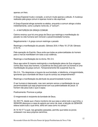 apenas um freio.
A Graça Especial muda o coração, a comum muda apenas a atitude. A mudança
realizada pela graça comum é apenas moral e não espiritual.
A Graça Especial atinge somente os eleitos, enquanto a comum atinge a todos
indistintamente, como o próprio nome diz, é "comum".
3 – A NATUREZA DA GRAÇA COMUM:
Calvino ensinou que há uma graça de Deus que restringe a manifestação do
pecado na vida humana sem remover a pecaminosidade humana.
Negativamente = A graça comum restringe o pecado
Restringe a manifestação do pecado. Gênesis 20:6; II Reis 19: 27-28; Gênesis
4:14-15.
Pela operação do Espírito, Deus evita que todas as potencialidades do homem
para o mal se manifestem em toda a sua violência.
Restringe a manifestação da ira divina. Rm 2:4.
Deus age sobre Si mesmo restringindo a manifestação plena da Sua vingança
contra atos maus dos homens. A paciência de Deus para com os homens é uma
manifestação da graça comum. Temporariamente Ele suspende Sua ira.
Rm 2:4 - "Ou desprezas a riqueza da sua bondade, e tolerância, e longanimidade,
ignorando que a bondade de Deus é que te conduz ao arrependimento?
Restringe a manifestação da plenitude da pecaminosidade humana.
O ser humano é depravado, mas nem sempre vemos a manifestação da sua
pecaminosidade que seja proporcional com sua potencialidade de pecar. O
homem não peca tudo o que é capaz.
Positivamente: Promove a justiça
O irregenerado é recipiente da bondade de Deus.
Gn 39:5 "E, desde que o fizera mordomo de sua casa e sobre tudo o que tinha, o
SENHOR abençoou a casa do egípcio por amor de José; a bênção do SENHOR
estava sobre tudo o que tinha, tanto em casa como no campo."
At 14:16-17 "o qual, nas gerações passadas, permitiu que todos os povos
andassem nos seus próprios caminhos;
Reverendo Gilson de Oliveira Pastor da Igreja Presbiteriana de Nova Vida
12
 