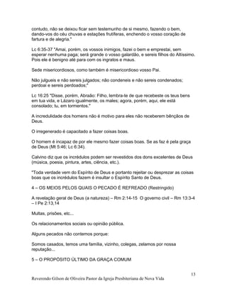 contudo, não se deixou ficar sem testemunho de si mesmo, fazendo o bem,
dando-vos do céu chuvas e estações frutíferas, enchendo o vosso coração de
fartura e de alegria."
Lc 6:35-37 "Amai, porém, os vossos inimigos, fazei o bem e emprestai, sem
esperar nenhuma paga; será grande o vosso galardão, e sereis filhos do Altíssimo.
Pois ele é benigno até para com os ingratos e maus.
Sede misericordiosos, como também é misericordioso vosso Pai.
Não julgueis e não sereis julgados; não condeneis e não sereis condenados;
perdoai e sereis perdoados;"
Lc 16:25 "Disse, porém, Abraão: Filho, lembra-te de que recebeste os teus bens
em tua vida, e Lázaro igualmente, os males; agora, porém, aqui, ele está
consolado; tu, em tormentos."
A incredulidade dos homens não é motivo para eles não receberem bênçãos de
Deus.
O irregenerado é capacitado a fazer coisas boas.
O homem é incapaz de por ele mesmo fazer coisas boas. Se as faz é pela graça
de Deus (Mt 5:46; Lc 6:34).
Calvino diz que os incrédulos podem ser revestidos dos dons excelentes de Deus
(música, poesia, pintura, artes, ciência, etc.).
"Toda verdade vem do Espírito de Deus e portanto rejeitar ou desprezar as coisas
boas que os incrédulos fazem é insultar o Espírito Santo de Deus.
4 – OS MEIOS PELOS QUAIS O PECADO É REFREADO (Restringido)
A revelação geral de Deus (a natureza) – Rm 2:14-15 O governo civil – Rm 13:3-4
– I Pe 2:13,14
Multas, prisões, etc...
Os relacionamentos sociais ou opinião pública.
Alguns pecados não contemos porque:
Somos casados, temos uma família, vizinho, colegas, zelamos por nossa
reputação...
5 – O PROPÓSITO ÚLTIMO DA GRAÇA COMUM
Reverendo Gilson de Oliveira Pastor da Igreja Presbiteriana de Nova Vida
13
 