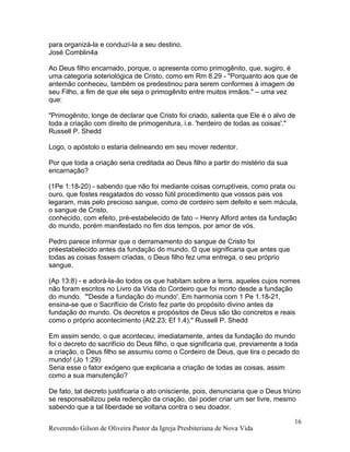 para organizá-la e conduzí-la a seu destino.
José Comblin4a
Ao Deus filho encarnado, porque, o apresenta como primogênito, que, sugiro, é
uma categoria soteriológica de Cristo, como em Rm 8.29 - "Porquanto aos que de
antemão conheceu, também os predestinou para serem conformes à imagem de
seu Filho, a fim de que ele seja o primogênito entre muitos irmãos." – uma vez
que:
"Primogênito, longe de declarar que Cristo foi criado, salienta que Ele é o alvo de
toda a criação com direito de primogenitura, i.e. 'herdeiro de todas as coisas'."
Russell P. Shedd
Logo, o apóstolo o estaria delineando em seu mover redentor.
Por que toda a criação seria creditada ao Deus filho a partir do mistério da sua
encarnação?
(1Pe 1:18-20) - sabendo que não foi mediante coisas corruptíveis, como prata ou
ouro, que fostes resgatados do vosso fútil procedimento que vossos pais vos
legaram, mas pelo precioso sangue, como de cordeiro sem defeito e sem mácula,
o sangue de Cristo,
conhecido, com efeito, pré-estabelecido de fato – Henry Alford antes da fundação
do mundo, porém manifestado no fim dos tempos, por amor de vós.
Pedro parece informar que o derramamento do sangue de Cristo foi
préestabelecido antes da fundação do mundo. O que significaria que antes que
todas as coisas fossem criadas, o Deus filho fez uma entrega, o seu próprio
sangue.
(Ap 13:8) - e adorá-la-ão todos os que habitam sobre a terra, aqueles cujos nomes
não foram escritos no Livro da Vida do Cordeiro que foi morto desde a fundação
do mundo. "'Desde a fundação do mundo'. Em harmonia com 1 Pe 1.18-21,
ensina-se que o Sacrifício de Cristo fez parte do propósito divino antes da
fundação do mundo. Os decretos e propósitos de Deus são tão concretos e reais
como o próprio acontecimento (At2.23; Ef 1.4)." Russell P. Shedd
Em assim sendo, o que aconteceu, imediatamente, antes da fundação do mundo
foi o decreto do sacrifício do Deus filho, o que significaria que, previamente a toda
a criação, o Deus filho se assumiu como o Cordeiro de Deus, que tira o pecado do
mundo! (Jo 1:29)
Seria esse o fator exógeno que explicaria a criação de todas as coisas, assim
como a sua manutenção?
De fato, tal decreto justificaria o ato onisciente, pois, denunciaria que o Deus triúno
se responsabilizou pela redenção da criação, daí poder criar um ser livre, mesmo
sabendo que a tal liberdade se voltaria contra o seu doador.
Reverendo Gilson de Oliveira Pastor da Igreja Presbiteriana de Nova Vida
16
 