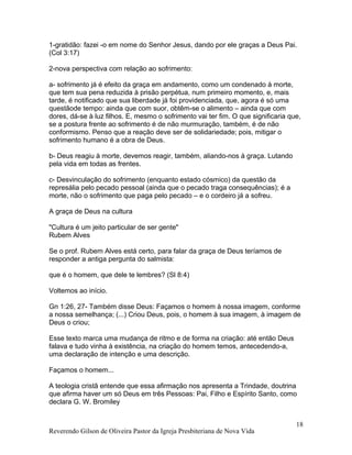 1-gratidão: fazei -o em nome do Senhor Jesus, dando por ele graças a Deus Pai.
(Col 3:17)
2-nova perspectiva com relação ao sofrimento:
a- sofrimento já é efeito da graça em andamento, como um condenado à morte,
que tem sua pena reduzida à prisão perpétua, num primeiro momento, e, mais
tarde, é notificado que sua liberdade já foi providenciada, que, agora é só uma
questãode tempo: ainda que com suor, obtêm-se o alimento – ainda que com
dores, dá-se à luz filhos. E, mesmo o sofrimento vai ter fim. O que significaria que,
se a postura frente ao sofrimento é de não murmuração, também, é de não
conformismo. Penso que a reação deve ser de solidariedade; pois, mitigar o
sofrimento humano é a obra de Deus.
b- Deus reagiu à morte, devemos reagir, também, aliando-nos à graça. Lutando
pela vida em todas as frentes.
c- Desvinculação do sofrimento (enquanto estado cósmico) da questão da
represália pelo pecado pessoal (ainda que o pecado traga consequências); é a
morte, não o sofrimento que paga pelo pecado – e o cordeiro já a sofreu.
A graça de Deus na cultura
"Cultura é um jeito particular de ser gente"
Rubem Alves
Se o prof. Rubem Alves está certo, para falar da graça de Deus teríamos de
responder a antiga pergunta do salmista:
que é o homem, que dele te lembres? (Sl 8:4)
Voltemos ao início.
Gn 1:26, 27- Também disse Deus: Façamos o homem à nossa imagem, conforme
a nossa semelhança; (...) Criou Deus, pois, o homem à sua imagem, à imagem de
Deus o criou;
Esse texto marca uma mudança de ritmo e de forma na criação: até então Deus
falava e tudo vinha à existência, na criação do homem temos, antecedendo-a,
uma declaração de intenção e uma descrição.
Façamos o homem...
A teologia cristã entende que essa afirmação nos apresenta a Trindade, doutrina
que afirma haver um só Deus em três Pessoas: Pai, Filho e Espírito Santo, como
declara G. W. Bromiley
Reverendo Gilson de Oliveira Pastor da Igreja Presbiteriana de Nova Vida
18
 