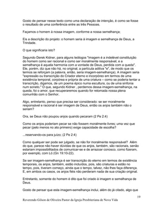 Gosto de pensar nesse texto como uma declaração de intenção, é como se fosse
o resultado de uma conferência entre as três Pessoas.
Façamos o homem à nossa imagem, conforme a nossa semelhança;
Eis a descrição do projeto: o homem seria à imagem e semelhança de Deus, a
Trindade.
O que significaria isto?
Segundo Derek Kidner, para alguns teólogos "imagem é a indelével constituição
do homem como ser racional e como ser moralmente responsável, e a
semelhança é aquela harmonia com a vontade de Deus, perdida com a queda".
Ele, porém, diz que não há, no original, a partícula aditiva "e", de modo que os
termos se reforçam (a palavra, então, seria imagem-semelhança). A imagem seria
"expressão ou transcrição do Criador eterno e incorpóreo em termos de uma
existência temporal, corpórea e própria de uma criatura – como se poderia tentar a
transcrição, digamos, de um poema épico numa escultura, ou de uma sinfonia
num soneto." O que, segundo Kidner , perdemos dessa imagem-semelhança, na
queda, foi o amor, que recuperaremos quando for retomada nossa plena
comunhão com o Senhor.
Algo, entretanto, penso que precisa ser considerado: se ser moralmente
responsável e racional é ser imagem de Deus, então os anjos também não o
seriam?
Ora, se Deus não poupou anjos quando pecaram (2 Pe 2:4)
Como os anjos poderiam pecar se não fossem moralmente livres; uma vez que
pecar (pelo menos no ato primeiro) exige capacidade de escolha?
...reservando-os para juízo; (2 Pe 2:4)
Como qualquer ser pode ser julgado, se não for moralmente responsável? Além
do que, parece não haver dúvidas de que os anjos, também, são racionais, senão
estariam impossibilitados de comunicar-se e de arrazoar conosco, como fizeram,
por exemplo, com Ló (Gn 19:10-22).
Se ser imagem-semelhança é ser transcrição do eterno em termos de existência
temporais, os anjos, também, estão incluídos, pois, são criaturas e estão no
tempo, pois, tiveram começo, ainda que o tempo, talvez, não lhes faça diferença.
E, em ambos os casos, os anjos fiéis não perderam nada de sua criação original.
Entretanto, somente do homem é dito que foi criado à imagem e semelhança de
Deus.
Gosto de pensar que esta imagem-semelhança inclui, além do já citado, algo que
Reverendo Gilson de Oliveira Pastor da Igreja Presbiteriana de Nova Vida
19
 