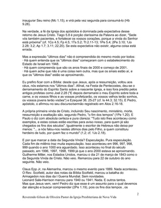 inaugurar Seu reino (Mc 1.15), e virá pela vez segunda para consumá-lo (Hb
9.28).
Na verdade, a fé da Igreja dos apóstolos é dominada pela expectativa desse
retorno de Jesus Cristo. Tiago 5.8 é porção claríssima da Palavra ao dizer, "Sede
vós também pacientes, e fortalecei os vossos corações, porque a vinda do Senhor
está próxima" (cf. 1Co 4.5; Fp 4.5; 1Ts 5.2; Tt 2.11-13; 1Pe 5.4; 2Pe 3.10; 1Jo
2.28; 3.2; Ap 1.7; 3.11; 22.20). Se esta expectativa não existir, alguma coisa está
errada.
Mas a expressão "últimos dias" não é compreendida do mesmo modo por todos:
· Há quem entenda que os "últimos dias" começaram com o estabelecimento do
Estado de Israel em 1948.
· Há quem compreenda que são os anos finais de 2000 e começo de 2001.
· Há quem ache que não é uma coisa nem outra, mas que os sinais estão aí, e
que os "últimos dias" estão se aproximando.
Eu prefiro ficar com a Bíblia: desde que Jesus, após a ressurreição, voltou aos
céus, nós estamos nos "últimos dias". Afinal, na Festa de Pentecostes, deu-se o
derramamento do Espírito Santo sobre a nascente Igreja, e isso fora predito pelos
antigos profetas como Joel 2.28 ("E depois derramarei o meu Espírito sobre toda a
carne, e os vossos filhos e as vossas profetizarão, os vossos velhos terão sonhos,
os vossos jovens terão visões") e Ezequiel 36. 25-27 (cf. Is 44.3; 32.15). E Pedro,
apóstolo, o afirmou no seu discurso/sermão registrado em Atos 2.16-18.
A própria primeira vinda de Cristo, incluindo Seu nascimento, ministério, morte,
ressurreição e exaltação são, segundo Pedro, "o fim dos tempos" (1Pe 1.20). E
Paulo o diz com absoluta certeza e pura clareza: "Tudo isto lhes aconteceu como
exemplos, e estas coisas estão escritas para aviso nosso, para quem já são
chegados os fins dos séculos". Igualmente o escritor de Hebreus não deixa por
menos: "... a nós falou-nos nestes últimos dias pelo Filho, a quem constituiu
herdeiro de tudo, por quem fez o mundo" (1.2; cf. 1Jo 2.18).
E por que marcar a data da Segunda Vinda? Especulação. Pura especulação.
Cada fim de milênio traz muita especulação. Isso aconteceu em 996, 997, 998,
999 quando o ano 1000 era aguardado. Isso aconteceu no final do século
passado, em 1996, 1997, 1998, 1999 já que o ano 2000 estava se aproximando.
Guilherme Miller, nos Estados Unidos, marcou o dia 21 de março de 1843 como o
da Segunda Vinda de Cristo. Não veio. Remarcou para 22 de outubro do ano
seguinte. Não veio.
Claus Epp Jr, na Alemanha, marcou o mesmo evento para 1889. Nada aconteceu.
O Rev. Scofield, autor das notas da Bíblia Scofield, marcou a batalha do
Armagedon nos dias da I Guerra Mundial. Sem novidades.
Leonard Sale-Harrison marcou para 1940 ou 1941. Nada. E outros tantos.
Mas que Jesus vem, vem! Pedro diz que esse é um assunto para o qual devemos
dar atenção e buscar compreender (2Pe 1.19), pois os fins dos tempos , os
Reverendo Gilson de Oliveira Pastor da Igreja Presbiteriana de Nova Vida
2
 