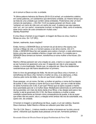 só é comum a Deus e a nós: a unidade.
"A última palavra hebraica da Shema (Dt 6.4,5) é echad, um substantivo coletivo,
em outras palavras, um substantivo que demonstra unidade, ao mesmo tempo que
se trata de uma unidade que contém várias entidades. Poderíamos citar um bom
número de exemplos.(...) Em Nm 13.23 os espias pararam em Escol, onde
'cortaram um ramo de vide com um cacho de uvas'. A palavra que aqui aparece
com 'um', em 'um cacho', novamente é echad, no hebraico. Mas, como é evidente,
esse único cacho de uvas consistia em muitas uvas."
Stanley Rosenthal
E criou Deus o homem à sua imagem; à imagem de Deus os criou; macho e
fêmea os criou. Gn 1.27 (RC).
Seriam, realmente, duas criações?
Então, formou o SENHOR Deus ao homem do pó da terra e lhe soprou nas
narinas o fôlego de vida, e o homem passou a ser alma vivente. (Gn 2:7)
Então, o SENHOR Deus fez cair pesado sono sobre o homem, e este adormeceu;
tomou uma das suas costelas e fechou o lugar com carne. E a costela que o
SENHOR Deus tomara ao homem, transformou-a numa mulher e lha trouxe. (Gn
2:21,22)
Macho e fêmea parecem ser uma criação só, pois, o barro e o sopro (que dá vida
ao ser humano) só aparecem uma vez. O segundo ser não é uma segunda
criação, é uma duplicação. Sendo que, no segundo ser, Deus fez desabrochar
características que não fizera desabrochar no primeiro.
Este é o livro da genealogia de Adão. No dia em que Deus criou o homem, à
semelhança de Deus o fez; homem e mulher os criou, e os abençoou, e lhes
chamou pelo nome de Adão, no dia em que foram criados. (Gn 5:1,2)
Duas pessoas, um só nome. De fato, a mulher só ganhou o nome de Eva depois
da queda: E deu o homem o nome de Eva a sua mulher, por ser a mãe de todos
os seres humanos (Gn 3:20). E por que? Penso que só após a queda o macho
teve autoridade para tal: e à mulher disse: Multiplicarei sobremodo os sofrimentos
da tua gravidez; em meio de dores darás à luz filhos; o teu desejo será para o teu
marido, e ele te governará (Gn 3:16). Se Deus condenou a mulher a essa
condição subserviente ao homem como consequência da queda, é de se supor
que antes não era assim, isto é, a relação entre ambos não era de autoridade; era,
quero crer, de unidade.
O homem à imagem e semelhança de Deus, sugiro, é um ser coletivo. Quando
Deus chamava: Adão! Macho e fêmea se voltavam para falar com Ele.
"Em Gn 2.24, Deus (...) instruiu marido e mulher a tornarem-se 'os dois uma só
carne', indicando que aquelas duas pessoas unir-se iam, formando perfeita e
Reverendo Gilson de Oliveira Pastor da Igreja Presbiteriana de Nova Vida
20
 