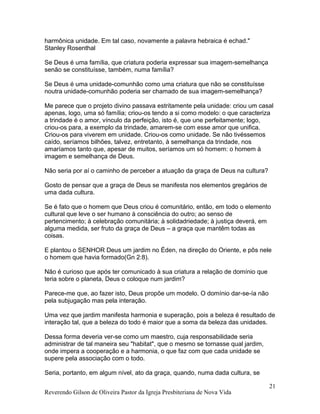 harmônica unidade. Em tal caso, novamente a palavra hebraica é echad."
Stanley Rosenthal
Se Deus é uma família, que criatura poderia expressar sua imagem-semelhança
senão se constituísse, também, numa família?
Se Deus é uma unidade-comunhão como uma criatura que não se constituísse
noutra unidade-comunhão poderia ser chamado de sua imagem-semelhança?
Me parece que o projeto divino passava estritamente pela unidade: criou um casal
apenas, logo, uma só família; criou-os tendo a si como modelo: o que caracteriza
a trindade é o amor, vínculo da perfeição, isto é, que une perfeitamente; logo,
criou-os para, a exemplo da trindade, amarem-se com esse amor que unifica.
Criou-os para viverem em unidade. Criou-os como unidade. Se não tivéssemos
caído, seríamos bilhões, talvez, entretanto, à semelhança da trindade, nos
amaríamos tanto que, apesar de muitos, seríamos um só homem: o homem à
imagem e semelhança de Deus.
Não seria por aí o caminho de perceber a atuação da graça de Deus na cultura?
Gosto de pensar que a graça de Deus se manifesta nos elementos gregários de
uma dada cultura.
Se é fato que o homem que Deus criou é comunitário, então, em todo o elemento
cultural que leve o ser humano à consciência do outro; ao senso de
pertencimento; à celebração comunitária; à solidadriedade; à justiça deverá, em
alguma medida, ser fruto da graça de Deus – a graça que mantêm todas as
coisas.
E plantou o SENHOR Deus um jardim no Éden, na direção do Oriente, e pôs nele
o homem que havia formado(Gn 2:8).
Não é curioso que após ter comunicado à sua criatura a relação de domínio que
teria sobre o planeta, Deus o coloque num jardim?
Parece-me que, ao fazer isto, Deus propõe um modelo. O domínio dar-se-ía não
pela subjugação mas pela interação.
Uma vez que jardim manifesta harmonia e superação, pois a beleza é resultado de
interação tal, que a beleza do todo é maior que a soma da beleza das unidades.
Dessa forma deveria ver-se como um maestro, cuja responsabilidade seria
administrar de tal maneira seu "habitat", que o mesmo se tornasse qual jardim,
onde impera a cooperação e a harmonia, o que faz com que cada unidade se
supere pela associação com o todo.
Seria, portanto, em algum nível, ato da graça, quando, numa dada cultura, se
Reverendo Gilson de Oliveira Pastor da Igreja Presbiteriana de Nova Vida
21
 