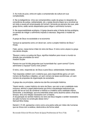 3- Ao invés do juízo, entra em ação a compreensão da cultura em sua
complexidade.
4- Na co-beligerância. Uma vez compreendida a ação da graça no despertar da
consciência de justiça, solidariedade, etc; a igreja deveria dispor-se a envolver-se
em toda a causa pró emancipação do homem, tornando-se parceira dos que, pela
graça divina, estão sendo despertados para mitigar o sofrimento humano.
5- Na responsabilidade ecológica. A Igreja deveria estar à frente da luta ecológica,
no sentido de mitigar o sofrimento imposto à natureza. Seguindo o modelo do
jardim.
A graça de Deus na sociedade e na economia
"porque se apresenta como um dever-ser, como o projeto histórico de Deus."
Hirata
Falar, penso, nesse tema é falar do reino de Deus. O reino como utopia é a graça
nos dando direção.
"Buscar o reino e a justiça de Deus, significa trabalhar para mover o mundo na
direção das prioridades do reino"
Howard Snyder
Parece-me que há três perguntas que humanidade faz: quem somos? Como
administrar a riqueza? Como viver juntos?
O reino, creio, responde-as: de Deus e para Deus; solidariedade; fraternidade.
Tais respostas colidem com o sistema que, para respondê-las gerou um sem
número de filosofias e religiões; um sem número de teses econômicas; um sem
número de propostas de organização da sociedade.
A graça deu os princípios, caberia-nos dar-lhe concreção histórica.
"Assim sendo, o peso histórico do reino de Deus, que vem a ser a realidade mais
inclusiva, elimina o papel platonizante que tinha a escatologia tradicional que
podia dar-se ao luxo de condenar a história e a matéria como realidade inferior.
Doravante, a escatologia, que era entendida antes como doutrina sobre o final dos
tempos, terá uma relação necessária com a história.
A recuperação do sentido histórico do reino de Deus resgata o caráter necessário
da ação humana na construção desse reino."
Samuel Silva Gotay
Daniel 2. 31-45, apresenta o reino como uma pedra solta por mãos não humanas
que se choca com a estátua, destruindo-a de forma cabal.
Reverendo Gilson de Oliveira Pastor da Igreja Presbiteriana de Nova Vida
23
 