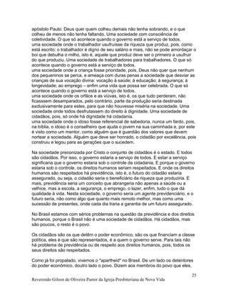 apóstolo Paulo: Deus quer quem colheu demais não tenha sobrando, e o que
colheu de menos não tenha faltando. Uma sociedade com consciência de
coletividade. O que só acontece quando o governo está a serviço de todos.
uma sociedade onde o trabalhador usufruísse da riqueza que produz, pois, como
está escrito: o trabalhador é digno de seu salário e mais, não se pode amordaçar o
boi que debulha o milho, isto é, aquele que produz deve ser o primeiro a usufruir
do que produziu. Uma sociedade de trabalhadores para trabalhadores. O que só
acontece quando o governo está a serviço de todos.
uma sociedade onde a criança fosse prioridade, pois, Deus não quer que nenhum
dos pequeninos se perca, e ameaça com duras penas a sociedade que desviar as
crianças de sua vocação divina: vocação à saúde; à educação; à segurança; à
longevidade; ao emprego – enfim uma vida que possa ser celebrada. O que só
acontece quando o governo está a serviço de todos.
uma sociedade onde os orfãos e as viúvas, isto é, os que tudo perderam, não
ficasssem desamparados, pelo contrário, parte da produção seria destinada
exclusivamente para estes, para que não houvesse miséria na sociedade. Uma
sociedade onde todos desfrutassem do direito à dignidade. Uma sociedade de
cidadãos, pois, só onde há dignidade há cidadania.
uma sociedade onde o idoso fosse referencial de sabedoria, nunca um fardo, pois,
na bíblia, o idoso é o conselheiro que ajuda o jovem na sua caminhada e, por este
é visto como um mentor, como alguém que é guardião dos valores que devem
nortear a sociedade. Alguém que deve ser honrado, o cidadão por excelência, pois
construiu e legou para as gerações que o sucedem.
Na sociedade preconizada por Cristo o conjunto de cidadãos é o estado. E todos
são cidadãos. Por isso, o governo estaria a serviço de todos. E estar a serviço
significaria que o governo estaria sob o controle da cidadania, E porque o governo
estaria sob o controle, os direitos humanos seriam respeitados. E onde os direitos
humanos são respeitados há previdência, isto é, o futuro do cidadão estaria
assegurado, ou seja, o cidadão seria o beneficiário da riqueza que produziria. E
mais, previdência seria um conceito que abrangeria não apenas a saúde ou a
velhice, mas a escola, a segurança, o emprego, o lazer, enfim, tudo o que dá
qualidade à vida. Nesta sociedade, o governo seria um agente previdenciário, e o
futuro seria, não como algo que quanto mais remoto melhor, mas como uma
sucessão de presentes, onde cada dia traria a garantia de um futuro assegurado.
No Brasil estamos com sérios problemas na questão da previdência e dos direitos
humanos, porque o Brasil não é uma sociedade de cidadãos. Há cidadãos, mas
são poucos, o resto é o povo.
Os cidadãos são os que detêm o poder econômico, são os que financiam a classe
política, eles é que são representados, é a quem o governo serve. Para tais não
há problema de previdência ou de respeito aos direitos humanos, pois, todos os
seus direitos são respeitados.
Como já foi propalado, vivemos o "apartheid" no Brasil. De um lado os detentores
do poder econômico, doutro lado o povo. Dizem aos membros do povo que eles,
Reverendo Gilson de Oliveira Pastor da Igreja Presbiteriana de Nova Vida
25
 
