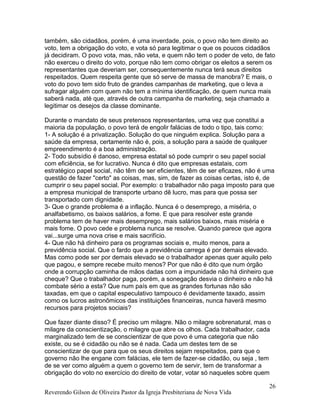 também, são cidadãos, porém, é uma inverdade, pois, o povo não tem direito ao
voto, tem a obrigação do voto, e vota só para legitimar o que os poucos cidadãos
já decidiram. O povo vota, mas, não veta, e quem não tem o poder de veto, de fato
não exerceu o direito do voto, porque não tem como obrigar os eleitos a serem os
representantes que deveriam ser, consequentemente nunca terá seus direitos
respeitados. Quem respeita gente que só serve de massa de manobra? E mais, o
voto do povo tem sido fruto de grandes campanhas de marketing, que o leva a
sufragar alguém com quem não tem a mínima identificação, de quem nunca mais
saberá nada, até que, através de outra campanha de marketing, seja chamado a
legitimar os desejos da classe dominante.
Durante o mandato de seus pretensos representantes, uma vez que constitui a
maioria da população, o povo terá de engolir falácias de todo o tipo, tais como:
1- A solução é a privatização. Solução do que ninguém explica. Solução para a
saúde da empresa, certamente não é, pois, a solução para a saúde de qualquer
empreendimento é a boa administração.
2- Todo subsídio é danoso, empresa estatal só pode cumprir o seu papel social
com eficiência, se for lucrativo. Nunca é dito que empresas estatais, com
estratégico papel social, não têm de ser eficientes, têm de ser eficazes, não é uma
questão de fazer "certo" as coisas, mas, sim, de fazer as coisas certas, isto é, de
cumprir o seu papel social. Por exemplo: o trabalhador não paga imposto para que
a empresa municipal de transporte urbano dê lucro, mas para que possa ser
transportado com dignidade.
3- Que o grande problema é a inflação. Nunca é o desemprego, a miséria, o
analfabetismo, os baixos salários, a fome. E que para resolver este grande
problema tem de haver mais desemprego, mais salários baixos, mais miséria e
mais fome. O povo cede e problema nunca se resolve. Quando parece que agora
vai...surge uma nova crise e mais sacrifício.
4- Que não há dinheiro para os programas sociais e, muito menos, para a
previdência social. Que o fardo que a previdência carrega é por demais elevado.
Mas como pode ser por demais elevado se o trabalhador apenas quer aquilo pelo
que pagou, e sempre recebe muito menos? Por que não é dito que num órgão
onde a corrupção caminha de mãos dadas com a impunidade não há dinheiro que
cheque? Que o trabalhador paga, porém, a sonegação desvia o dinheiro e não há
combate sério a esta? Que num país em que as grandes fortunas não são
taxadas, em que o capital especulativo tampouco é devidamente taxado, assim
como os lucros astronômicos das instituições financeiras, nunca haverá mesmo
recursos para projetos sociais?
Que fazer diante disso? É preciso um milagre. Não o milagre sobrenatural, mas o
milagre da conscientização, o milagre que abre os olhos. Cada trabalhador, cada
marginalizado tem de se conscientizar de que povo é uma categoria que não
existe, ou se é cidadão ou não se é nada. Cada um destes tem de se
conscientizar de que para que os seus direitos sejam respeitados, para que o
governo não lhe engane com falácias, ele tem de fazer-se cidadão, ou seja , tem
de se ver como alguém a quem o governo tem de servir, tem de transformar a
obrigação do voto no exercício do direito de votar, votar só naqueles sobre quem
Reverendo Gilson de Oliveira Pastor da Igreja Presbiteriana de Nova Vida
26
 