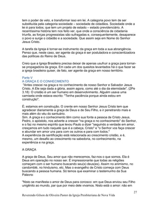 tem o poder de veto, e transformar isso em lei. A categoria povo tem de ser
substituída pela categoria sociedade – sociedade de cidadãos. Sociedade onde a
lei é para todos; que tem um projeto de estado – estado previdenciário. A
recentíssima história tem nos feito ver, que onde a consciência de cidadania
triunfa, as forças progressistas são sufragadas e, consequentemente, desaparece
o povo e surge o cidadão e a sociedade. Que assim seja em Nome do Senhor
Jesus Cristo.
A tarefa da Igreja é tornar-se instrumento da graça em toda a sua abrangência.
Penso que, neste caso, ser agente da graça é ser postuladora e conscientizadora
das políticas do Reino de Deus.
Creio que a Igreja Brasileira precisa deixar de apenas usufruir a graça para tornar-
se propagadora da graça. Em cada um dos quesitos levantados há o que fazer se
a igreja brasileira quiser, de fato, ser agente da graça em nosso território.
Parte V
A GRAÇA E O CONHECIMENTO
"Antes crescei na graça e no conhecimento de nosso Senhor e Salvador Jesus
Cristo. A Ele seja dada a glória, assim agora, como até o dia da eternidade". (2Pe
3.18) O cristão é um ser humano em desenvolvimento. Alguém usava uma
camiseta onde estava escrito: "Tenha paciência porque ainda estou em
construção".
É; estamos em construção. O crente em nosso Senhor Jesus Cristo tem que
agradecer diariamente a graça de Deus e de Seu Filho, e ir penetrando mais e
mais além do véu do santuário.
Sim. A graça e o conhecimento têm como sua fonte a pessoa de Cristo Jesus.
Pedro, o apóstolo, nos adverte a crescer "na graça e no conhecimento" do Senhor,
e o faz no mesmo espírito que levou Paulo a dizer "seguindo a verdade em amor,
cresçamos em tudo naquele que é a cabeça, Cristo" e "o Senhor vos faça crescer
e abundar em amor uns para com os outros e para com todos."
A experiência da santificação está relacionada ao crescimento cristão, e é,
mesmo, um desafio ao crescimento na sabedoria, no conhecimento, na
experiência e na graça.
A GRAÇA
A graça de Deus, Seu amor que não merecemos, faz-nos o que somos. Ela é
Deus em operação no nosso ser. É impressionante que todas as religiões
começam com o ser humano buscando seu(s) deus(es). Assim no animismo, no
candomblé, no hinduismo, etc. Mas o evangelho de Cristo começa com Deus
buscando a pessoa humana. Só temos que examinar o testemunho da Sua
Palavra:
"Nisto se manifesta o amor de Deus para conosco: em que Deus enviou seu Filho
unigênito ao mundo, par que por meio dele vivamos. Nisto está o amor: não em
Reverendo Gilson de Oliveira Pastor da Igreja Presbiteriana de Nova Vida
27
 
