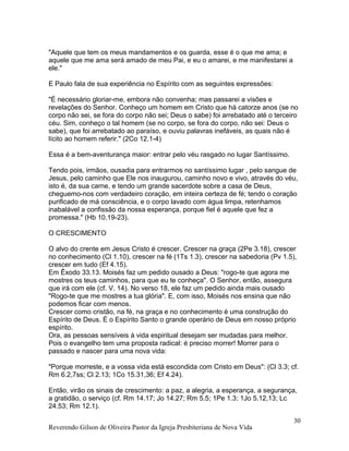 "Aquele que tem os meus mandamentos e os guarda, esse é o que me ama; e
aquele que me ama será amado de meu Pai, e eu o amarei, e me manifestarei a
ele."
E Paulo fala de sua experiência no Espírito com as seguintes expressões:
"É necessário gloriar-me, embora não convenha; mas passarei a visões e
revelações do Senhor. Conheço um homem em Cristo que há catorze anos (se no
corpo não sei, se fora do corpo não sei; Deus o sabe) foi arrebatado até o terceiro
céu. Sim, conheço o tal homem (se no corpo, se fora do corpo, não sei: Deus o
sabe), que foi arrebatado ao paraíso, e ouviu palavras inefáveis, as quais não é
lícito ao homem referir." (2Co 12.1-4)
Essa é a bem-aventurança maior: entrar pelo véu rasgado no lugar Santíssimo.
Tendo pois, irmãos, ousadia para entrarmos no santíssimo lugar , pelo sangue de
Jesus, pelo caminho que Ele nos inaugurou, caminho novo e vivo, através do véu,
isto é, da sua carne, e tendo um grande sacerdote sobre a casa de Deus,
cheguemo-nos com verdadeiro coração, em inteira certeza de fé; tendo o coração
purificado de má consciência, e o corpo lavado com água limpa, retenhamos
inabalável a confissão da nossa esperança, porque fiel é aquele que fez a
promessa." (Hb 10.19-23).
O CRESCIMENTO
O alvo do crente em Jesus Cristo é crescer. Crescer na graça (2Pe 3.18), crescer
no conhecimento (Cl 1.10), crescer na fé (1Ts 1.3), crescer na sabedoria (Pv 1.5),
crescer em tudo (Ef 4.15).
Em Êxodo 33.13. Moisés faz um pedido ousado a Deus: "rogo-te que agora me
mostres os teus caminhos, para que eu te conheça". O Senhor, então, assegura
que irá com ele (cf. V. 14). No verso 18, ele faz um pedido ainda mais ousado
"Rogo-te que me mostres a tua glória". E, com isso, Moisés nos ensina que não
podemos ficar com menos.
Crescer como cristão, na fé, na graça e no conhecimento é uma construção do
Espírito de Deus. É o Espírito Santo o grande operário de Deus em nosso próprio
espírito.
Ora, as pessoas sensíveis à vida espiritual desejam ser mudadas para melhor.
Pois o evangelho tem uma proposta radical: é preciso morrer! Morrer para o
passado e nascer para uma nova vida:
"Porque morreste, e a vossa vida está escondida com Cristo em Deus": (Cl 3.3; cf.
Rm 6.2,7ss; Cl 2.13; 1Co 15.31,36; Ef 4.24).
Então, virão os sinais de crescimento: a paz, a alegria, a esperança, a segurança,
a gratidão, o serviço (cf. Rm 14.17; Jo 14.27; Rm 5.5; 1Pe 1.3; 1Jo 5.12,13; Lc
24.53; Rm 12.1).
Reverendo Gilson de Oliveira Pastor da Igreja Presbiteriana de Nova Vida
30
 