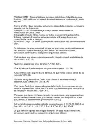 ARMINIANISMO - Sistema teológico formulado pelo teólogo holandês Jacobus
Arminius (1560-1609), em oposição à doutrina Calvinista da predestinação, assim
exposto:
1) Livre-arbítrio - Deus concedeu ao homem a capacidade de aceitar ou recusar a
salvação que lhe é oferecida.
2) Eleição condicional - Deus elege ou reprova com base na fé ou na
incredulidade em Jesus Cristo.
3) Expiação ilimitada - Cristo morreu por todos, e não somente pelos eleitos.
4) Graça resistível - É possível ao homem rejeitar a Graça de Deus e, em
conseqüência, perder a salvação.
5) Decair da Graça - Os salvos podem perder a salvação se não perseverarem até
o fim.
Os defensores da graça irresistível, ou seja, os que tomam partido no Calvinismo,
não admitindo a perda da salvação dos "eleitos" em nenhuma hipótese,
apresentam, dentre outros, os seguintes argumentos bíblicos:
"Eu lhes dou a vida eterna, e jamais perecerão; ninguém poderá arrebatá-las da
minha mão" (Jo 10.28).
"Quem nos separará do amor de Cristo?..." (Rm 8.35).
"Ora, àquele que é poderoso para vos guardar de tropeçar..."(Jd 24).
"E não entristeçais o Espírito Santo de Deus, no qual fostes selados para o dia da
redenção" (Ef 4.30)
"Portanto, se alguém está em Cristo, nova criatura é; as coisas velhas já
passaram, tudo se fez novo" (2 Co 5.17).
"Pois [Jesus Cristo] nos elegeu nele antes da fundação do mundo, para sermos
santos e irrepreensíveis diante dele. Em amor nos predestinou para sermos filhos
de adoção por Jesus Cristo..." (Ef 1.4-5).
"Porque os que dantes conheceu, também os predestinou ...aos que predestinou,
a esses também chamou; e aos que chamou, a esses também justificou; e aos
que justificou, a esses também glorificou"(Rm 8.29-30).
Outras referências associadas à eleição e predestinação: Jr 1.5;10.23; Sl 65.4; Jo
6.44; 9.23; 10.13; Ef 1.11-12; 2.10; 2 Tm 1.9; 2 Ts 2.13. 1 Jo 2.18-19.
Os que admitem a perda da salvação do crente, em caso de abandono da fé,
apresentam, dentre outros, os seguintes argumentos bíblicos:
Reverendo Gilson de Oliveira Pastor da Igreja Presbiteriana de Nova Vida
32
 