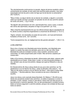 "Se voluntariamente continuarmos no pecado, depois de termos recebido o pleno
conhecimento da verdade, já não resta mais sacrifício pelos pecados, mas certa
expectação horrível de juízo e ardor de fogo que há de devorar os adversários"
(Hb 10.26-27).
"Meus irmãos, se algum dentre vós se desviar da verdade, e alguém o converter,
sabei que aquele que fizer converter um pecador do erro do seu caminho salvará
da morte uma alma..." (Tg 5.19-20).
"Se alguém não permanecer em mim, será lançado fora, como o ramo, e secará;
tais ramos são apanhados, lançados no fogo e se queimam" (Jo 15.6).
"Mas o Espírito expressamente diz que nos últimos tempos alguns apostatarão da
fé, dando ouvidos a espíritos enganadores e a doutrinas de demônios" (1 Tm 4.1).
"Agora, contudo, vos reconciliou no corpo de sua carne...se é que permaneceis
fundados e firmes na fé..."(Cl 1.22-230).
"Como escaparemos nós, se negligenciarmos tão grande salvação? ..." (Hb 2.1-3).
LIVRE-ARBÍTRIO
Deus criou o homem com liberdade para tomar decisões, com liberdade para
rejeitar ou aceitar Seu plano de salvação, para crer ou não crer nEle. Essa
liberdade faz parte da condição humana. Caso contrário, seríamos como
marionetes, ou robôs programados pelo Criador. Não seríamos culpados por
nossos atos.
Adão e Eva tiveram a liberdade de decidir; influenciados pelo diabo, optaram pela
desobediência ao Criador. Antes disso, Lúcifer, um anjo de grande prestígio no
céu, também usou de seu livre-arbítrio, desejou ser igual ao Altíssimo e caiu em
rebelião.
Em Deuteronômio 28, Deus coloca diante do seu povo dois caminhos: (a) "Se
obedeceres à voz do Senhor teu Deus...todas as bênçãos virão sobre ti..." (b)
"Mas se não deres ouvidos à voz do Senhor teu Deus...virão sobre ti todas estas
maldições...". Noutras palavras, Deus concede ao seu povo a liberdade de
escolha.
Jesus nos deixou outro exemplo dessa liberdade. Em Mateus 7, Ele afirma que
diante dos pecadores existem dois caminhos: um deles é espaçoso e conduz à
perdição; o outro, estreito, conduz à vida eterna. Disse mais que são poucos os
que percorrem o caminho apertado. Ora, se não prevalecesse a vontade humana,
todos os homens seguiriam o caminho estreito, porque é da vontade de Deus que
todos se salvem.
Reverendo Gilson de Oliveira Pastor da Igreja Presbiteriana de Nova Vida
33
 