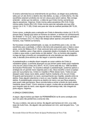 O ensino calvinista leva ao entendimento de que Deus, ao eleger seus preferidos,
selou por um ato divino o destino dos não eleitos, ou seja, a morte eterna. Os não
escolhidos estariam proibidos de crer em Jesus para serem salvos. Não consigo
entender - ainda que me esforce - a idéia de que Cristo morreu somente por
alguns pecadores. Vejamos: Cristo morreu pelos pecadores (Rm 5.8); Cristo
morreu pelos ímpios (Rm 5.6); Cristo morreu para dar salvação aos que nEle
crerem (Jo 3.16, 11.26); Cristo veio para dar vida às ovelhas perdidas (Mt 15.24;
18.11).
Como vimos, a eleição para a salvação em Cristo é oferecida a todos (Jo 3.16-17),
porque Deus "deseja que todos os homens se salvem, e venham ao conhecimento
da verdade" (1 Tm 2.4), "pois a graça de deus se manifestou, trazendo salvação a
todos os homens" (Tt 2.11). Deus não deseja salvar apenas uma parte dos
homens, mas TODOS os homens.
Se houvesse a dupla predestinação, ou seja, os escolhidos para o céu, os não
escolhidos para a perdição, o inferno não teria sido preparado para o diabo e seus
anjos, como diz Mateus 25.41. Este versículo teria outro enunciado: "Apartai-vos
de mim, malditos, para o fogo eterno, preparado desde a fundação do mundo para
o diabo e seus anjos, e para todos os não eleitos". Ora, os homens são jogados
no lago de fogo e enxofre em conseqüência de uma decisão por eles tomada em
vida, a decisão (livre-arbítrio) de não seguir o caminho estreito.
A predestinação e a eleição dizem respeito ao corpo coletivo de Cristo (a
verdadeira igreja), e somente alcançam os que tomam parte neste corpo mediante
a fé viva em Jesus Cristo (At 2.38-41; 16.31). Como está dito à p. 1890 da Bíblia
de Estudos Pentecostal, "no tocante à eleição e predestinação, podemos aplicar a
analogia de um grande navio viajando para o céu. Deus escolhe o navio (a igreja)
para ser sua própria nau. Cristo é o Capitão e Piloto desse navio. Todos os que
desejam estar nesse navio eleito, podem fazê-lo mediante a fé viva em Cristo.
Enquanto permanecerem no navio, acompanhando seu Capitão, estarão entre os
eleitos. Caso alguém abandone o navio e o seu Capitão, deixará de ser um dos
eleitos. A predestinação concerne ao destino do navio e ao que Deus preparou
para quem nele permanece. Deus convida todos a entrar a bordo do navio eleito
mediante Jesus Cristo". Como veremos a seguir, muitas são as advertências para
que ninguém saia do navio; caso alguém não permaneça nele, não chegará ao
porto seguro. Vejamos.
A GRAÇA CONDICIONAL
A seguir, alguns textos que falam da PERMANÊNCIA na fé como condição sine
qua non para não perdermos a coroa da vida.
"Eu sou a videira, vós sois os ramos. Se alguém permanece em mim, e eu nele,
esse dá muito fruto...Se alguém não permanecer em mim, será lançado fora..." (Jo
15.5-6).
Reverendo Gilson de Oliveira Pastor da Igreja Presbiteriana de Nova Vida
35
 