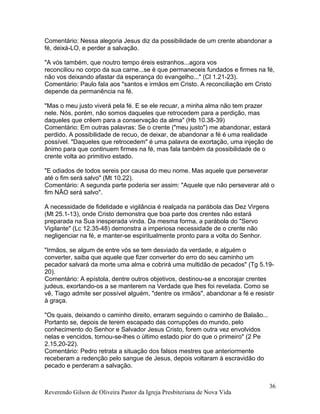 Comentário: Nessa alegoria Jesus diz da possibilidade de um crente abandonar a
fé, deixá-LO, e perder a salvação.
"A vós também, que noutro tempo éreis estranhos...agora vos
reconciliou no corpo da sua carne...se é que permaneceis fundados e firmes na fé,
não vos deixando afastar da esperança do evangelho..." (Cl 1.21-23).
Comentário: Paulo fala aos "santos e irmãos em Cristo. A reconciliação em Cristo
depende da permanência na fé.
"Mas o meu justo viverá pela fé. E se ele recuar, a minha alma não tem prazer
nele. Nós, porém, não somos daqueles que retrocedem para a perdição, mas
daqueles que crêem para a conservação da alma" (Hb 10.38-39)
Comentário: Em outras palavras: Se o crente ("meu justo") me abandonar, estará
perdido. A possibilidade de recuo, de deixar, de abandonar a fé é uma realidade
possível. "Daqueles que retrocedem" é uma palavra de exortação, uma injeção de
ânimo para que continuem firmes na fé, mas fala também da possibilidade de o
crente volta ao primitivo estado.
"E odiados de todos sereis por causa do meu nome. Mas aquele que perseverar
até o fim será salvo" (Mt 10.22).
Comentário: A segunda parte poderia ser assim: "Aquele que não perseverar até o
fim NÃO será salvo".
A necessidade de fidelidade e vigilância é realçada na parábola das Dez Virgens
(Mt 25.1-13), onde Cristo demonstra que boa parte dos crentes não estará
preparada na Sua inesperada vinda. Da mesma forma, a parábola do "Servo
Vigilante" (Lc 12.35-48) demonstra a imperiosa necessidade de o crente não
negligenciar na fé, e manter-se espiritualmente pronto para a volta do Senhor.
"Irmãos, se algum de entre vós se tem desviado da verdade, e alguém o
converter, saiba que aquele que fizer converter do erro do seu caminho um
pecador salvará da morte uma alma e cobrirá uma multidão de pecados" (Tg 5.19-
20).
Comentário: A epístola, dentre outros objetivos, destinou-se a encorajar crentes
judeus, exortando-os a se manterem na Verdade que lhes foi revelada. Como se
vê, Tiago admite ser possível alguém, "dentre os irmãos", abandonar a fé e resistir
à graça.
"Os quais, deixando o caminho direito, erraram seguindo o caminho de Balaão...
Portanto se, depois de terem escapado das corrupções do mundo, pelo
conhecimento do Senhor e Salvador Jesus Cristo, forem outra vez envolvidos
nelas e vencidos, tornou-se-lhes o último estado pior do que o primeiro" (2 Pe
2.15,20-22).
Comentário: Pedro retrata a situação dos falsos mestres que anteriormente
receberam a redenção pelo sangue de Jesus, depois voltaram à escravidão do
pecado e perderam a salvação.
Reverendo Gilson de Oliveira Pastor da Igreja Presbiteriana de Nova Vida
36
 