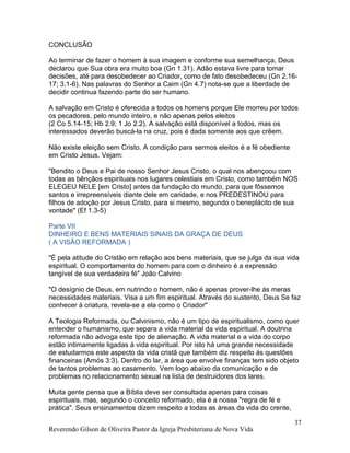 CONCLUSÃO
Ao terminar de fazer o homem à sua imagem e conforme sua semelhança, Deus
declarou que Sua obra era muito boa (Gn 1.31). Adão estava livre para tomar
decisões, até para desobedecer ao Criador, como de fato desobedeceu (Gn 2.16-
17; 3.1-6). Nas palavras do Senhor a Caim (Gn 4.7) nota-se que a liberdade de
decidir continua fazendo parte do ser humano.
A salvação em Cristo é oferecida a todos os homens porque Ele morreu por todos
os pecadores, pelo mundo inteiro, e não apenas pelos eleitos
(2 Co 5.14-15; Hb 2.9; 1 Jo 2.2). A salvação está disponível a todos, mas os
interessados deverão buscá-la na cruz, pois é dada somente aos que crêem.
Não existe eleição sem Cristo. A condição para sermos eleitos é a fé obediente
em Cristo Jesus. Vejam:
"Bendito o Deus e Pai de nosso Senhor Jesus Cristo, o qual nos abençoou com
todas as bênçãos espirituais nos lugares celestiais em Cristo, como também NOS
ELEGEU NELE [em Cristo] antes da fundação do mundo, para que fôssemos
santos e irrepreensíveis diante dele em caridade, e nos PREDESTINOU para
filhos de adoção por Jesus Cristo, para si mesmo, segundo o beneplácito de sua
vontade" (Ef 1.3-5)
Parte VII
DINHEIRO E BENS MATERIAIS SINAIS DA GRAÇA DE DEUS
( A VISÃO REFORMADA )
"É pela atitude do Cristão em relação aos bens materiais, que se julga da sua vida
espiritual. O comportamento do homem para com o dinheiro é a expressão
tangível de sua verdadeira fé" João Calvino
"O desígnio de Deus, em nutrindo o homem, não é apenas prover-lhe ás meras
necessidades materiais. Visa a um fim espiritual. Através do sustento, Deus Se faz
conhecer á criatura, revela-se a ela como o Criador"
A Teologia Reformada, ou Calvinismo, não é um tipo de espiritualismo, como quer
entender o humanismo, que separa a vida material da vida espiritual. A doutrina
reformada não advoga este tipo de alienação. A vida material e a vida do corpo
estão intimamente ligadas á vida espiritual. Por isto há uma grande necessidade
de estudarmos este aspecto da vida cristã que também diz respeito ás questões
financeiras (Amós 3:3). Dentro do lar, a área que envolve finanças tem sido objeto
de tantos problemas ao casamento. Vem logo abaixo da comunicação e de
problemas no relacionamento sexual na lista de destruidores dos lares.
Muita gente pensa que a Bíblia deve ser consultada apenas para coisas
espirituais, mas, segundo o conceito reformado, ela é a nossa "regra de fé e
prática". Seus ensinamentos dizem respeito a todas as áreas da vida do crente,
Reverendo Gilson de Oliveira Pastor da Igreja Presbiteriana de Nova Vida
37
 