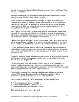 como já vimos na área da sexualidade. Seus ensinos são ricos e profundos. Visam
apenas o nosso bem.
Vamos primeiramente examinar três atitudes negativas que determinam como
usamos o nosso dinheiro: medo, cobiça e orgulho.
Medo: Podemos ter medo de perder o emprego, de sofrer uma enfermidade
prolongada, de sofrer um acidente. Temos medo da inflação, do congresso que
não cumpre o seu dever, do resultado da próxima eleição e como ele afetará a
nossa economia já tão combalida, do aumento da gasolina, do aumento da
prestação da casa própria, ad infinitum.
Para Calvino, o dinheiro é um sinal de duplo sentido: sinal de graça para aquele
que, pela fé, reconhece que tudo lhe vem de Deus, e sinal de condenação para
aquele que recebe os bens dos quais vive sem discernir que são dádiva de Deus.
Por esta razão o dinheiro sempre põe o homem á prova.
"Quando pois, temos refeições a tomar, o que beber e o que comer, aprendamos
a levantar os olhos para o Alto e de tal maneira aproveitarmos e servir-nos destes
meios ordinários, que saibamos que é Deus Quem nos alimenta" João Calvino
Cobiça: A segunda atitude negativa é a cobiça. Encorajados por uma sociedade
materialista e consumista, queremos sempre mais e mais, precisamos sempre de
mais e mais para nos considerar bem de vida, deixando de lado o conceito do bem
supremo da vida.
Orgulho: É a terceira atitude negativa que pode determinar a maneira como vemos
o dinheiro vem diretamente do poder e status que a nosso cultura confere aos
bens de consumo. Tiago 2:2-4.
"Se a confiança em Deus não exclui o trabalho, elimina, em contraposição, o
orgulho e a falsa segurança que o homem crê poder fundamentar sobre seu
trabalho, tão frequentemente acompanhados de uma atividade febril desmesurada
e de um zelo profissional que devora toda a existência"
De onde vêm essas atitudes negativas relacionadas ao dinheiro e aos bens
materiais? Resposta: Da nossa criação, da Cultura materialista e da má
compreensão quanto ao que a Bíblia ensina sobre o dinheiro.
EXISTEM BASICAMENTE TRÊS TEOLOGIAS SOBRE O DINHEIRO
1. Teologia da pobreza - Lucas 18:18-22
2. Teologia da prosperidade - Mateus 7:7-8
3. Teologia da administração - Mateus 25:14-30
Tabela (tirada do livro O Homem de Hoje)
Reverendo Gilson de Oliveira Pastor da Igreja Presbiteriana de Nova Vida
38
 