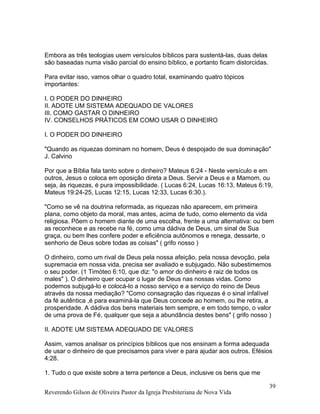 Embora as três teologias usem versículos bíblicos para sustentá-las, duas delas
são baseadas numa visão parcial do ensino bíblico, e portanto ficam distorcidas.
Para evitar isso, vamos olhar o quadro total, examinando quatro tópicos
importantes:
I. O PODER DO DINHEIRO
II. ADOTE UM SISTEMA ADEQUADO DE VALORES
III. COMO GASTAR O DINHEIRO
IV. CONSELHOS PRÁTICOS EM COMO USAR O DINHEIRO
I. O PODER DO DINHEIRO
"Quando as riquezas dominam no homem, Deus é despojado de sua dominação"
J. Calvino
Por que a Bíblia fala tanto sobre o dinheiro? Mateus 6:24 - Neste versículo e em
outros, Jesus o coloca em oposição direta a Deus. Servir a Deus e a Mamom, ou
seja, às riquezas, é pura impossibilidade. ( Lucas 6:24, Lucas 16:13, Mateus 6:19,
Mateus 19:24-25, Lucas 12:15, Lucas 12:33, Lucas 6:30.).
"Como se vê na doutrina reformada, as riquezas não aparecem, em primeira
plana, como objeto da moral, mas antes, acima de tudo, como elemento da vida
religiosa. Põem o homem diante de uma escolha, frente a uma alternativa: ou bem
as reconhece e as recebe na fé, como uma dádiva de Deus, um sinal de Sua
graça, ou bem lhes confere poder e eficiência autônomos e renega, dessarte, o
senhorio de Deus sobre todas as coisas" ( grifo nosso )
O dinheiro, como um rival de Deus pela nossa afeição, pela nossa devoção, pela
supremacia em nossa vida, precisa ser avaliado e subjugado. Não subestimemos
o seu poder. (1 Timóteo 6:10, que diz: "o amor do dinheiro é raiz de todos os
males" ). O dinheiro quer ocupar o lugar de Deus nas nossas vidas. Como
podemos subjugá-lo e colocá-lo a nosso serviço e a serviço do reino de Deus
através da nossa mediação? "Como consagração das riquezas é o sinal infalível
da fé autêntica ,é para examiná-la que Deus concede ao homem, ou lhe retira, a
prosperidade. A dádiva dos bens materiais tem sempre, e em todo tempo, o valor
de uma prova de Fé, qualquer que seja a abundância destes bens" ( grifo nosso )
II. ADOTE UM SISTEMA ADEQUADO DE VALORES
Assim, vamos analisar os princípios bíblicos que nos ensinam a forma adequada
de usar o dinheiro de que precisamos para viver e para ajudar aos outros. Efésios
4:28.
1. Tudo o que existe sobre a terra pertence a Deus, inclusive os bens que me
Reverendo Gilson de Oliveira Pastor da Igreja Presbiteriana de Nova Vida
39
 