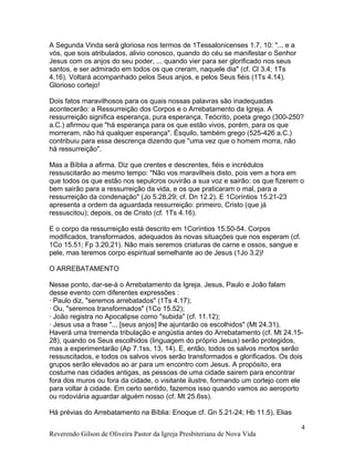 A Segunda Vinda será gloriosa nos termos de 1Tessalonicenses 1.7, 10: "... e a
vós, que sois atribulados, alivio conosco, quando do céu se manifestar o Senhor
Jesus com os anjos do seu poder, ... quando vier para ser glorificado nos seus
santos, e ser admirado em todos os que creram, naquele dia" (cf. Cl 3.4; 1Ts
4.16). Voltará acompanhado pelos Seus anjos, e pelos Seus fiéis (1Ts 4.14).
Glorioso cortejo!
Dois fatos maravilhosos para os quais nossas palavras são inadequadas
acontecerão: a Ressurreição dos Corpos e o Arrebatamento da Igreja. A
ressurreição significa esperança, pura esperança. Teócrito, poeta grego (300-250?
a.C.) afirmou que "há esperança para os que estão vivos, porém, para os que
morreram, não há qualquer esperança". Ésquilo, também grego (525-426 a.C.)
contribuiu para essa descrença dizendo que "uma vez que o homem morra, não
há ressurreição".
Mas a Bíblia a afirma. Diz que crentes e descrentes, fiéis e incrédulos
ressuscitarão ao mesmo tempo: "Não vos maravilheis disto, pois vem a hora em
que todos os que estão nos sepulcros ouvirão a sua voz e sairão: os que fizerem o
bem sairão para a ressurreição da vida, e os que praticaram o mal, para a
ressurreição da condenação" (Jo 5.28,29; cf. Dn 12.2). E 1Coríntios 15.21-23
apresenta a ordem da aguardada ressurreição: primeiro, Cristo (que já
ressuscitou); depois, os de Cristo (cf. 1Ts 4.16).
E o corpo da ressurreição está descrito em 1Coríntios 15.50-54. Corpos
modificados, transformados, adequados às novas situações que nos esperam (cf.
1Co 15.51; Fp 3.20,21). Não mais seremos criaturas de carne e ossos, sangue e
pele, mas teremos corpo espiritual semelhante ao de Jesus (1Jo 3.2)!
O ARREBATAMENTO
Nesse ponto, dar-se-á o Arrebatamento da Igreja. Jesus, Paulo e João falam
desse evento com diferentes expressões :
· Paulo diz, "seremos arrebatados" (1Ts 4.17);
· Ou, "seremos transformados" (1Co 15.52);
· João registra no Apocalipse como "subida" (cf. 11.12);
· Jesus usa a frase "... [seus anjos] lhe ajuntarão os escolhidos" (Mt 24.31).
Haverá uma tremenda tribulação e angústia antes do Arrebatamento (cf. Mt 24.15-
28), quando os Seus escolhidos (linguagem do próprio Jesus) serão protegidos,
mas a experimentarão (Ap 7.1ss, 13, 14). E, então, todos os salvos mortos serão
ressuscitados, e todos os salvos vivos serão transformados e glorificados. Os dois
grupos serão elevados ao ar para um encontro com Jesus. A propósito, era
costume nas cidades antigas, as pessoas de uma cidade sairem para encontrar
fora dos muros ou fora da cidade, o visitante ilustre, formando um cortejo com ele
para voltar à cidade. Em certo sentido, fazemos isso quando vamos ao aeroporto
ou rodoviária aguardar alguém nosso (cf. Mt 25.6ss).
Há prévias do Arrebatamento na Bíblia: Enoque cf. Gn 5.21-24; Hb 11.5), Elias
Reverendo Gilson de Oliveira Pastor da Igreja Presbiteriana de Nova Vida
4
 