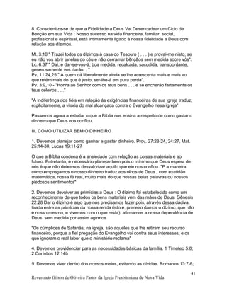 8. Conscientize-se de que a Fidelidade a Deus Vai Desencadear um Ciclo de
Benção em sua Vida : Nosso sucesso na vida financeira, familiar, social,
profissional e espiritual, está intimamente ligado à nossa fidelidade a Deus com
relação aos dízimos.
Ml. 3:10 " Trazei todos os dízimos à casa do Tesouro ( . . . ) e provai-me nisto, se
eu não vos abrir janelas do céu e não derramar bênçãos sem medida sobre vós".
Lc. 6:37 " Dai, e dar-se-vos-á, boa medida, recalcada, sacudida, transbordante,
generosamente vos darão, . "
Pv. 11:24,25 " A quem dá liberalmente ainda se lhe acrescenta mais e mais ao
que retém mais do que é justo, ser-lhe-á em pura perda".
Pv. 3:9,10 - "Honra ao Senhor com os teus bens . . . e se encherão fartamente os
teus celeiros . . ."
"A indiferênça dos fiéis em relação ás exigências financeiras de sua igreja traduz,
explicitamente, a vitória do mal alcançada contra o Evangelho nesa igreja"
Passemos agora a estudar o que a Bíblia nos ensina a respeito de como gastar o
dinheiro que Deus nos confiou.
III. COMO UTILIZAR BEM O DINHEIRO
1. Devemos planejar como ganhar e gastar dinheiro. Prov. 27:23-24, 24:27, Mat.
25:14-30, Lucas 19:11-27
O que a Bíblia condena é a ansiedade com relação às coisas materiais e ao
futuro. Entretanto, é necessário planejar bem pois o mínimo que Deus espera de
nós é que não deixemos desvalorizar aquilo que ele nos confiou. "E a maneira
como empregamos o nosso dinheiro traduz aos olhos de Deus , com exatidão
matemática, nossa fé real, muito mais do que nossas belas palavras ou nossos
piedosos sentimentos"
2. Devemos devolver as primícias a Deus : O dízimo foi estabelecido como um
reconhecimento de que todos os bens materiais vêm das mãos de Deus: Gênesis
22:28 Dar o dízimo é algo que nós precisamos fazer pois, através dessa dádiva,
tirada entre as primícias da nossa renda (isto é, primeiro damos o dízimo, que não
é nosso mesmo, e vivemos com o que resta), afirmamos a nossa dependência de
Deus. sem medida por assim agirmos.
"Os cúmplices de Satanás, na igreja, são aqueles que lhe retiram seu recurso
financeiro, porque a fiel pregação do Evangelho vai contra seus interesses, e os
que ignoram o real labor que o ministério reclama"
4. Devemos providenciar para as necessidades básicas da família. 1 Timóteo 5:8;
2 Coríntios 12:14b
5. Devemos viver dentro dos nossos meios, evitando as dívidas. Romanos 13:7-8;
Reverendo Gilson de Oliveira Pastor da Igreja Presbiteriana de Nova Vida
41
 