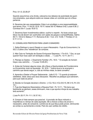 Prov. 6:1-3; 22:26-27
Quando assumimos uma dívida, colocamo-nos debaixo da autoridade de quem
nos emprestou, que adquire sobre as nossas vidas um controle que só a Deus
pertence.
6. Devemos dar aos necessitados: Este é um privilégio e uma responsabilidade
que temos. Prov. 11:24,25; 22:9; 19:17; Isaías 58:10; Mateus 5:42; Lucas 6:38; 2
Coríntios 9:6-7. Lucas 16:8-13.
7. Devemos fazer investimentos sábios: usufruir e repartir.: As boas coisas que
Deus nos dá devem ser usufruidas com ações de graças e compartilhadas. Salmo
84:11; 103:2-5; Mateus 7:11; Romanos 8:32; 1 Cor. 2:9; 15:46; 1 Timóteo 2:1-2;
6:17; 4:1-5.
IV. CONSELHOS PRÁTICOS PARA USAR O DINHEIRO
1. Saiba Distinguir o que é Desejo e o que é Necessário : Fuja do Consumismo ( Is
55:2 ) Cultive uma "resistência" às compras.
2. Não Caia na Tentação de Querer Enriquecer Depressa : I Tm 6:9 - " Ora, os que
querem ficar ricos caem em tentação e cilada . . ." ( Leia Pv. 13:11; 20:17 )
3. Planeje os Gastos - ( Orçamento Familiar ) Pv. 16:9 - " O coração do homem
traça o seu caminho . . ."( Lucas 14:28-29 )
4. Antes de Comprar alguma coisa, dê a Deus a Oportunidade de Providenciá-la
ou Encaminhar você na Aquisição : Sl. 32:8 - " Instruir-te-ei e te ensinarei o
caminho que deves seguir, e, sob as minhas vistas, te darei conselho".
5. Aprenda a Gastar e Poupar Sabiamente : João 6:12 - " E quando já estavam
satisfeitos, disse Jesus aos seus discípulos : Recolhei os pedaços que sobraram,
para que nada se perca".
6. Decida no Coração devolver o Dízimo : ( I Co 16:2, II Co 9:6-15, Ml 3:10, Pv 3:9-
10 )
7. Fuja dos Negócios Desonestos e Riqueza Fácil : Pv 13:11 - "Os bens que
facilmente se ganham, esses diminuem, mas o que ajunta à força do seu trabalho
terá aumento".
( Leia Pv 20:17; Pv 11:1; Sl 37:16 )
8. Compre à Vista sempre que possível : A provisão de Deus indicará a
importância e o tempo de cada aquisição. Dê a chance a Deus de prover o
necessário, antes de comprá-lo. Lembre-se de que Deus pode prover, diminuindo
as contas ou aumentando a renda. Pare de usar cartões de crédito.
Reverendo Gilson de Oliveira Pastor da Igreja Presbiteriana de Nova Vida
42
 