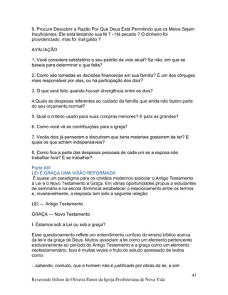 9. Procure Descobrir a Razão Por Que Deus Está Permitindo que os Meios Sejam
Insuficientes: Ele está testando sua fé ? - Há pecado ? O dinheiro foi
providenciado, mas foi mal gasto ?
AVALIAÇÃO
1. Você considera satisfatório o seu padrão de vida atual? Se não, em que se
baseia para determinar o que falta?
2. Como são tomadas as decisões financeiras em sua família? É um dos cônjuges
mais responsável por elas, ou há participação dos dois?
3. O que será feito quando houver divergência entre os dois?
4.Quais as despesas referentes ao cuidado da família que ainda não fazem parte
do seu orçamento normal?
5. Qual o critério usado para suas compras menores? E para as grandes?
6. Como você vê as contribuições para a igreja?
7. Vocês dois já pensaram e discutiram que bens materiais gostariam de ter? E
quais os que acham indispensáveis?
8. Como fica a parte das despesas pessoais de cada um se a esposa não
trabalhar fora? E se trabalhar?
Parte XIII
LEI E GRAÇA UMA VISÃO REFORMADA
É quase um paradigma para os cristãos modernos associar o Antigo Testamento
à Lei e o Novo Testamento à Graça. Em várias oportunidades propus a estudantes
de seminário e na escola dominical estabelecer o relacionamento entre os termos
e, invariavelmente, a resposta tem sido a seguinte relação:
LEI — Antigo Testamento
GRAÇA — Novo Testamento
I. Estamos sob a Lei ou sob a graça?
Esse questionamento reflete um entendimento confuso do ensino bíblico acerca
da lei e da graça de Deus. Muitos associam a lei como um elemento pertencente
exclusivamente ao período do Antigo Testamento e a graça como um elemento
neotestamentário. Isso é muitas vezes o fruto do estudo apressado de textos
como:
...sabendo, contudo, que o homem não é justificado por obras da lei, e sim
Reverendo Gilson de Oliveira Pastor da Igreja Presbiteriana de Nova Vida
43
 