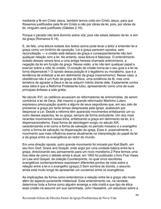 mediante a fé em Cristo Jesus, também temos crido em Cristo Jesus, para que
fôssemos justificados pela fé em Cristo e não por obras da lei, pois, por obras da
lei, ninguém será justificado (Gálatas 2.16).
Porque o pecado não terá domínio sobre vós; pois não estais debaixo da lei, e sim
da graça (Romanos 6.14).
E, de fato, uma leitura isolada dos textos acima pode levar o leitor a entender lei e
graça como um binômio de oposição. Lei e graça parecem opostos, sem
reconciliação — o cristão está debaixo da graça e conseqüentemente não tem
qualquer relação com a lei. No entanto, essa leitura é falaciosa. O entendimento
isolado desses versos leva a uma antiga heresia chamada antinomismo, a
negação da lei em função da graça. Nessa visão, a lei não tem qualquer papel a
exercer sobre a vida do cristão. O coração do cristão torna-se o seu guia e a lei se
torna dispensável.1 O oposto dessa posição é o legalismo ou moralismo, que é a
tendência de enfatizar a lei em detrimento da graça (neonomismo). Nesse caso, a
obediência não é um fruto da graça de Deus, uma evidência da fé, mas uma
tentativa de agradar a Deus e de se adquirir mérito diante dele. Exatamente contra
essa idéia é que a Reforma Protestante lutou, apresentando como uma de suas
principais ênfases a sola gratia.
No século XVI, os católicos acusavam os reformadores de antinomistas, de serem
contrários à lei de Deus. Até mesmo o grande reformador Martinho Lutero
expressou preocupação quanto a alguns de seus seguidores que, em seu zelo de
proclamar a graça por tanto tempo desprezada pela Igreja, acabavam por
desprezar a Lei. Desde a reforma têm aparecido movimentos enfatizando um ou
outro desses aspectos, lei ou graça, sempre de forma excludente. Um dos mais
recentes movimentos nessa linha, enfatizando a graça em detrimento da lei, é o
dispensacionalismo. Essa forma de abordagem surgiu no século XIX,
caracterizando a lei como a forma de salvação no período mosaico e o evangelho
como a forma de salvação na dispensação da igreja. Esse é, possivelmente, o
movimento que mais influência exerce atualmente na interpretação do papel da lei
e da graça entre os evangélicos ao redor do mundo.
Em uma direção oposta, outro grande movimento foi iniciado por Karl Barth, em
seu livro God, Grace and Gospel, onde argüi por uma unidade básica entre lei e
graça, direcionando seu pensamento para um novo moralismo.2 Para termos uma
boa idéia de como o debate ainda é atual, em 1993 foi publicado o livro Five Views
on Law and Gospel, da coleção Counterpoints, no qual cinco escritores
evangélicos contemporâneos expressam diferentes pontos de vista sobre a
relação entre a lei e o evangelho (graça).3 Sem sombra de dúvida, o assunto
ainda está muito longe de apresentar um consenso entre os evangélicos.
As implicações da forma como entendemos a relação entre lei e graça vão muito
além do aspecto puramente intelectual. Esse entendimento vai, na verdade,
determinar toda a forma como alguém enxerga a vida cristã e que tipo de ética
esse cristão irá assumir em sua caminhada. John Hesselink, um estudioso sobre a
Reverendo Gilson de Oliveira Pastor da Igreja Presbiteriana de Nova Vida
44
 