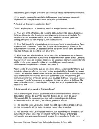 Testamento; por exemplo, prescreve os sacrifícios e todo o simbolismo cerimonial.
(c) Lei Moral – representa a vontade de Deus para o ser humano, no que diz
respeito ao seu comportamento e aos seus principais deveres.
A. Toda a Lei é aplicável aos nossos dias?
Quanto à aplicação da Lei, devemos exercitar a seguinte compreensão:
(a) A Lei Civil tinha a finalidade de regular a sociedade civil do estado teocrático
de Israel. Como tal, não é aplicável normativamente em nossa sociedade. Os
sabatistas erram ao querer aplicar parte dela, sendo incoerentes, pois não
conseguem aplicá-la, nem impingi-la, em sua totalidade.
(b) A Lei Religiosa tinha a finalidade de imprimir nos homens a santidade de Deus
e apontar para o Messias, Cristo, fora do qual não há esperança. Como tal, foi
cumprida com sua vinda. Os sabatistas erram ao querer aplicar parte da mesma
nos dias de hoje e ao mesclá-la com a Lei Civil.
(c) A Lei Moral tem a finalidade de deixar bem claro ao homem os seus deveres,
revelando suas carências e auxiliando-o a discernir entre o bem e o mal. Como tal,
é aplicável em todas as épocas e ocasiões. Os sabatistas acertam ao considerá-la
válida, porém erram ao confundi-la e ao mesclá-la com as outras duas,
prescrevendo um aplicação confusa e desconexa.9
Assim sendo, é fundamental que, ao ler o texto bíblico, saibamos identificar a que
tipo de lei o texto se refere e conhecer, então, a aplicabilidade dessa lei ao nosso
contexto. As leis civis e cerimoniais de Israel não têm um caráter normativo para o
povo de Deus em nossos dias, ainda que possam ter outra função como, por
exemplo, ensinar-nos princípios gerais sobre a justiça de Deus. Portanto, a lei que
permanece “vigente” em nossa e em todas as épocas é a lei moral de Deus. Ela
valeu para Adão assim como vale para nós hoje. Isto implica que estamos, hoje,
debaixo da lei?
B. Estamos sob a Lei ou sob a Graça de Deus?
Muitas interpretações erradas podem resultar de um entendimento falho das
declarações bíblicas de que “não estamos debaixo da lei, e sim da graça”
(Romanos 6.14). Se considerarmos que os três aspectos da lei de Deus
apresentados acima são distinções bíblicas, podemos afirmar:
(a) Não estamos sob a Lei Civil de Israel, mas sob o período da graça de Deus,
em que o evangelho atinge todos os povos, raças, tribos e nações.
(b) Não estamos sob a Lei Religiosa de Israel, que apontava para o Messias, foi
cumprida em Cristo, e não nos prende sob nenhuma de suas ordenanças
cerimoniais, uma vez que estamos sob a graça do evangelho de Cristo, com
Reverendo Gilson de Oliveira Pastor da Igreja Presbiteriana de Nova Vida
47
 