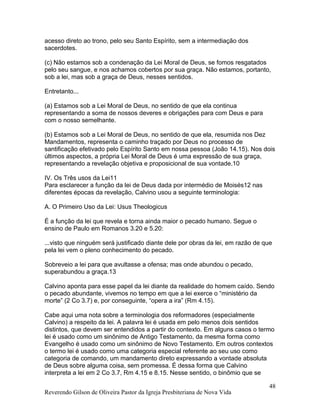 acesso direto ao trono, pelo seu Santo Espírito, sem a intermediação dos
sacerdotes.
(c) Não estamos sob a condenação da Lei Moral de Deus, se fomos resgatados
pelo seu sangue, e nos achamos cobertos por sua graça. Não estamos, portanto,
sob a lei, mas sob a graça de Deus, nesses sentidos.
Entretanto...
(a) Estamos sob a Lei Moral de Deus, no sentido de que ela continua
representando a soma de nossos deveres e obrigações para com Deus e para
com o nosso semelhante.
(b) Estamos sob a Lei Moral de Deus, no sentido de que ela, resumida nos Dez
Mandamentos, representa o caminho traçado por Deus no processo de
santificação efetivado pelo Espírito Santo em nossa pessoa (João 14.15). Nos dois
últimos aspectos, a própria Lei Moral de Deus é uma expressão de sua graça,
representando a revelação objetiva e proposicional de sua vontade.10
IV. Os Três usos da Lei11
Para esclarecer a função da lei de Deus dada por intermédio de Moisés12 nas
diferentes épocas da revelação, Calvino usou a seguinte terminologia:
A. O Primeiro Uso da Lei: Usus Theologicus
É a função da lei que revela e torna ainda maior o pecado humano. Segue o
ensino de Paulo em Romanos 3.20 e 5.20:
...visto que ninguém será justificado diante dele por obras da lei, em razão de que
pela lei vem o pleno conhecimento do pecado.
Sobreveio a lei para que avultasse a ofensa; mas onde abundou o pecado,
superabundou a graça.13
Calvino aponta para esse papel da lei diante da realidade do homem caído. Sendo
o pecado abundante, vivemos no tempo em que a lei exerce o “ministério da
morte” (2 Co 3.7) e, por conseguinte, “opera a ira” (Rm 4.15).
Cabe aqui uma nota sobre a terminologia dos reformadores (especialmente
Calvino) a respeito da lei. A palavra lei é usada em pelo menos dois sentidos
distintos, que devem ser entendidos a partir do contexto. Em alguns casos o termo
lei é usado como um sinônimo de Antigo Testamento, da mesma forma como
Evangelho é usado como um sinônimo de Novo Testamento. Em outros contextos
o termo lei é usado como uma categoria especial referente ao seu uso como
categoria de comando, um mandamento direto expressando a vontade absoluta
de Deus sobre alguma coisa, sem promessa. É dessa forma que Calvino
interpreta a lei em 2 Co 3.7, Rm 4.15 e 8.15. Nesse sentido, o binômio que se
Reverendo Gilson de Oliveira Pastor da Igreja Presbiteriana de Nova Vida
48
 