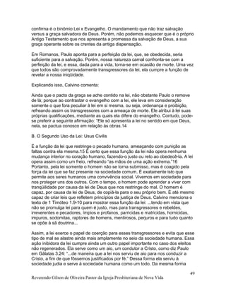 confirma é o binômio Lei x Evangelho. O mandamento que não traz salvação
versus a graça salvadora de Deus. Porém, não podemos esquecer que é o próprio
Antigo Testamento que nos apresenta a promessa da salvação de Deus, a sua
graça operante sobre os crentes da antiga dispensação.
Em Romanos, Paulo aponta para a perfeição da lei, que, se obedecida, seria
suficiente para a salvação. Porém, nossa natureza carnal confronta-se com a
perfeição da lei, e essa, dada para a vida, torna-se em ocasião de morte. Uma vez
que todos são comprovadamente transgressores da lei, ela cumpre a função de
revelar a nossa iniqüidade.
Explicando isso, Calvino comenta:
Ainda que o pacto da graça se ache contido na lei, não obstante Paulo o remove
de lá; porque ao contrastar o evangelho com a lei, ele leva em consideração
somente o que fora peculiar à lei em si mesma, ou seja, ordenança e proibição,
refreando assim os transgressores com a ameaça de morte. Ele atribui à lei suas
próprias qualificações, mediante as quais ela difere do evangelho. Contudo, pode-
se preferir a seguinte afirmação: “Ele só apresenta a lei no sentido em que Deus,
nela, se pactua conosco em relação às obras.14
B. O Segundo Uso da Lei: Usus Civilis
É a função da lei que restringe o pecado humano, ameaçando com punição as
faltas contra ela mesma.15 É certo que essa função da lei não opera nenhuma
mudança interior no coração humano, fazendo-o justo ou reto ao obedecê-la. A lei
opera assim como um freio, refreando “as mãos de uma ação extrema.”16
Portanto, pela lei somente o homem não se torna submisso, mas é coagido pela
força da lei que se faz presente na sociedade comum. É exatamente isto que
permite aos seres humanos uma convivência social. Vivemos em sociedade para
nos proteger uns dos outros. Com o tempo, o homem pode aprender a viver com
tranqüilidade por causa da lei de Deus que nos restringe do mal. O homem é
capaz, por causa da lei de Deus, de copiá-la para o seu próprio bem. É até mesmo
capaz de criar leis que refletem princípios da justiça de Deus. Calvino menciona o
texto de 1 Timóteo 1.9-10 para mostrar essa função da lei: ...tendo em vista que
não se promulga lei para quem é justo, mas para transgressores e rebeldes,
irreverentes e pecadores, ímpios e profanos, parricidas e matricidas, homicidas,
impuros, sodomitas, raptores de homens, mentirosos, perjuros e para tudo quanto
se opõe à sã doutrina...
Assim, a lei exerce o papel de coerção para esses transgressores e evita que esse
tipo de mal se alastre ainda mais amplamente no seio da sociedade humana. Essa
ação inibidora da lei cumpre ainda um outro papel importante no caso dos eleitos
não regenerados. Ela serve como um aio, um condutor a Cristo, como diz Paulo
em Gálatas 3.24: “...de maneira que a lei nos serviu de aio para nos conduzir a
Cristo, a fim de que fôssemos justificados por fé.” Dessa forma ela serviu à
sociedade judia e serve à sociedade humana como um todo. Da mesma forma
Reverendo Gilson de Oliveira Pastor da Igreja Presbiteriana de Nova Vida
49
 