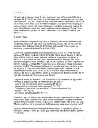 (2Ts 2.8-11).
Há quem vá, e há quem fique! O joio é queimado, mas o trigo é recolhido, diz a
parábola (Mt 13.24-30); os peixes que não servem são jogados fora, os bons são
separados (Mt 13.47, 48). Os justos e os maus têm destino separado (cf. Mt 13.49,
50). E você, vai ou fica? Muito membro de igreja não vai ser arrebatado porque é
só isso mesmo: membro de igreja. É batizado, é verdade, mas não é nascido de
novo. Muito filho de crente fica; muito marido de mulher salva fica. E você? Não
deixe de observar a palavra de Jesus: "será levado um e deixado o outro" (Mt
24.40, 41).
O JUÍZO FINAL
Pense direitinho: o julgamento de Deus já começou, pois "Quem nele crê não é
condenado, mas quem não crê já está condenado, porque não crê no nome do
unigênito Filho de Deus" (Jo 3.18; 5.24). Mas na Segunda Vinda, o juízo vai
esclarecer o que está oculto (1Co 4.5; Mt 10.26).
Quem será julgado? Nações, anjos caídos (1Co6.2,3; 2Pe 2.4; Jd 6), os seres
humanos Mt 25.32; Rm 2.5,6; 3.6;Ap 20.12,13). Agora, diante do Juiz, já não há
reis e súditos, políticos e seus eleitores, patrões e empregados: só salvos e
perdidos, a fé e a incredulidade (aliás, nesse dia acaba o ateísmo). No Juízo,
palavra de alegria ("Vinde, benditos...", Mt 25.34), e palavra de terror ("Apartai-vos
de mim, malditos...", Mt 25.41). A palavra de Deus ensina que nosso destino já é
conhecido por Ele: "As minhas ovelhas ouvem a minha voz;eu as conheço, e elas
me seguem. Eu lhes dou a vida eterna, e jamais perecerão; ninguém poderá
arrebatá-las da minha mão" (Jo 10.27,28) e "Pois nos elegeu nele antes da
fundação do mundo, para sermos santos e irrepreensíveis diante dele" (Ef 1.4). Aí
vale a lei espiritual da Perseverança dos Santos!
Chegamos, então, ao "Portanto..." de 1Coríntios 15.58. Que fazer de agora até a
Parousia, a Segunda Vinda e o Arrebatamento da Igreja?
· Levar a vida normalmente, porém vigilantes (Mt 25.13);
· "Aguardando a bem-aventurada esperança" (Tt 2.13);
· Consolando ("exortando uns aos outros", 1Tessalonicenses 4.18);
· Alegres (1Pe 4.12,13);
· Em intensa consagração (1Pe 4.7-11).
Quer dizer, agora a teologia se transforma em desafio, o pensamento teológico se
torna práxis, ação. Paulo ensina, "Sede firmes e constantes, sempre abundantes
na obra do senhor, sabendo que, no Senhor, o vosso trabalho não é vão", ou seja,
"Mantei-vos firmes na fé e no serviço de Deus porque essa não é uma luta vazia".
Estamos falando de vitória! Vitória plena! Plena vitória! E a glória das glórias, a
vitória das vitórias é, como diz Paulo, que "estaremos para sempre com o Senhor"!
(1Ts 4.17b).
Reverendo Gilson de Oliveira Pastor da Igreja Presbiteriana de Nova Vida
5
 