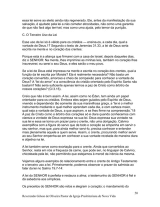 essa lei serve ao eleito ainda não regenerado. Ele, antes da manifestação da sua
salvação, é ajudado pela lei a não cometer atrocidades, não como uma garantia
de que não fará algo terrível, mas como uma ajuda, pelo temor da punição.
C. O Terceiro Uso da Lei
Esse uso da lei só é válido para os cristãos — ensina-os, a cada dia, qual a
vontade de Deus.17 Segundo o texto de Jeremias 31.33, a lei de Deus seria
escrita na mente e no coração dos crentes:
Porque esta é a aliança que firmarei com a casa de Israel, depois daqueles dias,
diz o SENHOR: Na mente, lhes imprimirei as minhas leis, também no coração lhas
inscreverei; eu serei o seu Deus, e eles serão o meu povo.
Se a lei de Deus está impressa na mente e escrita no coração dos crentes, qual a
função da lei escrita por Moisés? Ela é realmente necessária? Não basta um
coração convertido, amoroso e cheio de compaixão para conhecer a vontade de
Deus? A “lei do amor” e a consciência do cristão orientado pelo Espírito Santo não
bastam? Não seria suficiente apenas termos a paz de Cristo como árbitro de
nossos corações? (Cl 3.15).
Creio que não é bem assim. A lei, assim como no Éden, tem ainda um papel
orientador para os cristãos. Embora eles sejam guiados pelo Espírito de Deus,
vivendo e dependendo tão somente da sua maravilhosa graça, a “lei é o melhor
instrumento mediante o qual melhor aprendam cada dia, e com certeza maior,
qual seja a vontade de Deus, a que aspiram, e se lhes firme na compreensão.”18
A paz de Cristo como o árbitro dos corações só é clara quando conhecemos com
clareza a vontade de Deus expressa na sua lei. Deus expressa sua vontade na
sua lei e essa se torna um prazer para o crente, não uma obrigação. Calvino
exemplifica com a figura do servo que de todo o coração se empenha em servir o
seu senhor, mas que, para ainda melhor servi-lo, precisa conhecer e entender
mais plenamente aquele a quem serve. Assim, o crente, procurando melhor servir
ao seu Senhor empenha-se em conhecer a sua vontade revelada de maneira clara
e objetiva na lei.
A lei também serve como exortação para o crente. Ainda que convertidos ao
Senhor, resta em nós a fraqueza da carne, que pode ser, no linguajar de Calvino,
chicoteada pela lei, não permitindo que estejamos à mercê da inércia da mesma.
Vejamos alguns exemplos do relacionamento entre o crente do Antigo Testamento
e o terceiro uso a lei. Primeiramente, podemos observar o prazer do salmista ao
falar da lei no Salmo 19.7-14:
A lei do SENHOR é perfeita e restaura a alma; o testemunho do SENHOR é fiel e
dá sabedoria aos símplices.
Os preceitos do SENHOR são retos e alegram o coração; o mandamento do
Reverendo Gilson de Oliveira Pastor da Igreja Presbiteriana de Nova Vida
50
 
