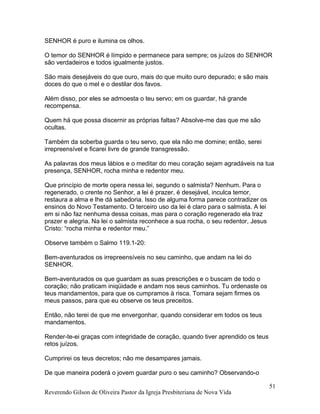 SENHOR é puro e ilumina os olhos.
O temor do SENHOR é límpido e permanece para sempre; os juízos do SENHOR
são verdadeiros e todos igualmente justos.
São mais desejáveis do que ouro, mais do que muito ouro depurado; e são mais
doces do que o mel e o destilar dos favos.
Além disso, por eles se admoesta o teu servo; em os guardar, há grande
recompensa.
Quem há que possa discernir as próprias faltas? Absolve-me das que me são
ocultas.
Também da soberba guarda o teu servo, que ela não me domine; então, serei
irrepreensível e ficarei livre de grande transgressão.
As palavras dos meus lábios e o meditar do meu coração sejam agradáveis na tua
presença, SENHOR, rocha minha e redentor meu.
Que princípio de morte opera nessa lei, segundo o salmista? Nenhum. Para o
regenerado, o crente no Senhor, a lei é prazer, é desejável, inculca temor,
restaura a alma e lhe dá sabedoria. Isso de alguma forma parece contradizer os
ensinos do Novo Testamento. O terceiro uso da lei é claro para o salmista. A lei
em si não faz nenhuma dessa coisas, mas para o coração regenerado ela traz
prazer e alegria. Na lei o salmista reconhece a sua rocha, o seu redentor, Jesus
Cristo: “rocha minha e redentor meu.”
Observe também o Salmo 119.1-20:
Bem-aventurados os irrepreensíveis no seu caminho, que andam na lei do
SENHOR.
Bem-aventurados os que guardam as suas prescrições e o buscam de todo o
coração; não praticam iniqüidade e andam nos seus caminhos. Tu ordenaste os
teus mandamentos, para que os cumpramos à risca. Tomara sejam firmes os
meus passos, para que eu observe os teus preceitos.
Então, não terei de que me envergonhar, quando considerar em todos os teus
mandamentos.
Render-te-ei graças com integridade de coração, quando tiver aprendido os teus
retos juízos.
Cumprirei os teus decretos; não me desampares jamais.
De que maneira poderá o jovem guardar puro o seu caminho? Observando-o
Reverendo Gilson de Oliveira Pastor da Igreja Presbiteriana de Nova Vida
51
 